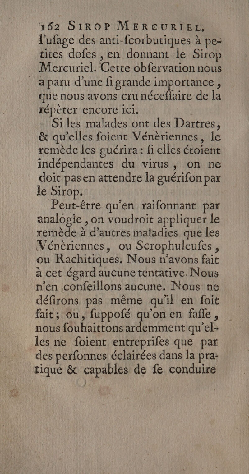 l'ufage des anti-fcorbutiques à pe- tites dofes , en donnant le Sirop Mercuriel. Cette obfervation nous a paru d'une fi grande importance , que nous avons cru néceflaire de la répèter encore ici. Si les malades ont des Dartres, &amp; qu’elles foient Vénèriennes, le remède les guérira: fi elles étoient indépendantes du virus, on ne doit pas en attendre la guérifon par le Sirop. Peut-être qu'en raifonnant par analogie , on voudroit appliquer le remède à d’autres maladies que les Vénèriennes, ou Scrophuleufes, ou Rachitiques. Nous n'avons fait à cet égard aucune tentative. Nous n’en confeillons aucune. Nous ne défirons pas même qu'il en foit fait; ou, fuppofé qu'on en fafle, nous fouhaittons ardemment qu'el- les ne foient entreprifes que par des perfonnes éclairées dans la pra: tique &amp; capables de fe conduire /