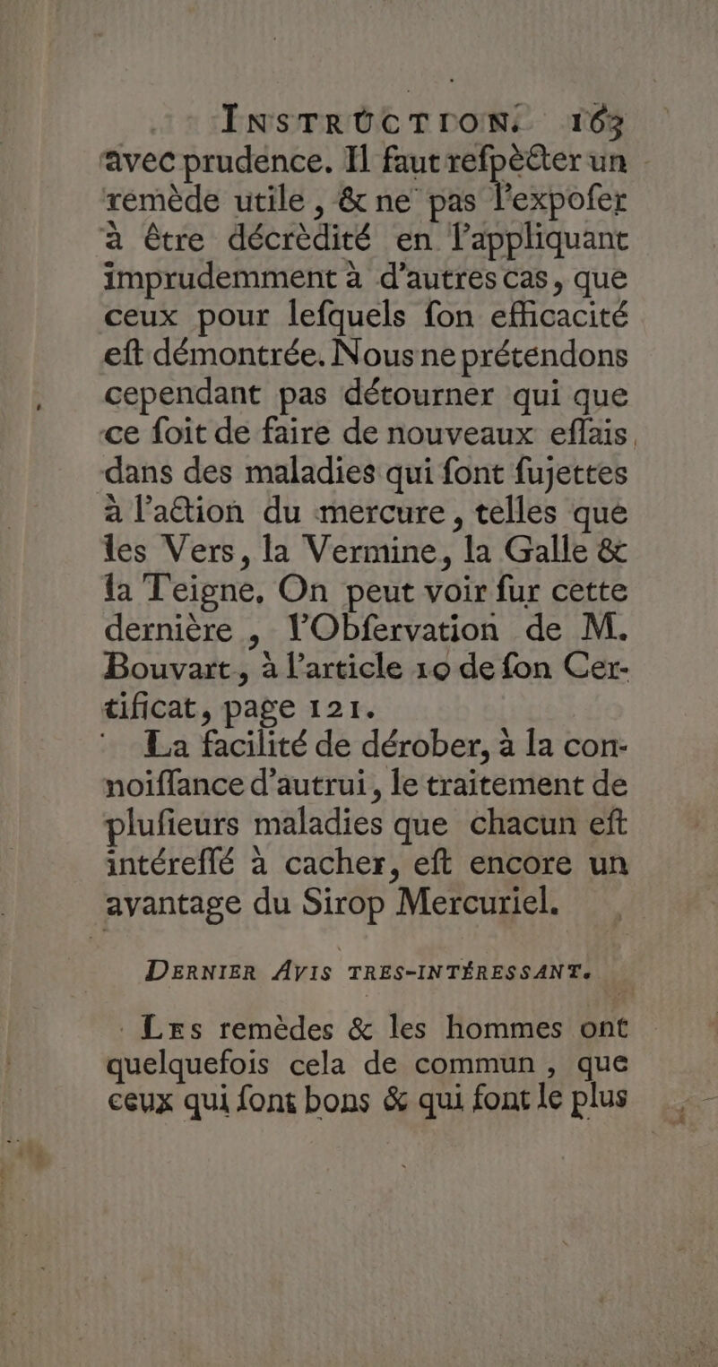 INSTRÜCTION. 16% avec prudence. Il faut pet un remède utile , &amp; ne pas l’expofer à être décrèdité en appliquant imprudemment à d’autres cas, que ceux pour lefquels fon efficacité eft démontrée. Nous ne prétendons cependant pas détourner qui que ce foit de faire de nouveaux eflais dans des maladies qui font fujettes à lation du mercure, telles que les Vers, la Vermine, la Galle &amp; la Teigne, On peut voir fur cette dernière , l’Obfervation de M. Bouvart., à l’article 10 de fon Cer- tificat, page 121. La facilité de dérober, à la con- noiffance d'autrui, le traitement de plufieurs maladies que chacun ef intéreffé à cacher, eft encore un avantage du Sirop Mercuriel. DERNIER AVIS TRES-INTÉRESSANTe _Lrs remèdes &amp; les hommes ont quelquefois cela de commun, que ceux qui font bons &amp; qui font le plus