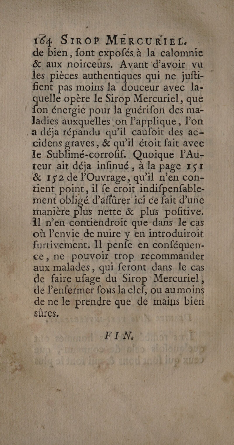 de bien , font expofés à la calomnie &amp; aux noirceurs. Avant d’avoir vu les pièces authentiques qui ne jufti- fient pas moins la RH avec la- quelle opère le Sirop Mercuriel, que fon énergie pour la guérifon des ma- Jadies auxquelles on l’applique, l’on cidens graves, &amp; qu'il étoit fait avec le Sublimé-corrofif. Quoique lAu- teur ait déja infinué , à la page 1517 &amp; 152 de l'Ouvrage, qu'il n’en con- tient point, 1l fe croit indifpenfable- ment obligé d’affürer ici ce fait d’une manière plus nette &amp; plus pofitive. 11 n’en contiendroit que dans le cas furtivement. 11 penfe en conféquen- aux malades, qui feront dans le cas de faire ufage du Sirop Mercuriel, de l’enfermer fous Ja clef, ou aumoins de ne le prendre que de mains bien sûres. FIN,