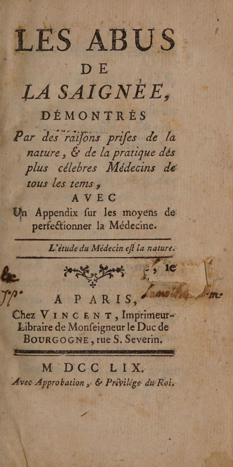 S ABUS. | PAL À S-À 9. û NÉE, | DÉMONTRÉS Par des ‘raijons prifes de la , nature, &amp; de la pratique dés plus célebres Médecins de tous les tems s AVEC Un Appendix fur les moyens de perfectionner la Médecine. NA | dt) MB, 4 Chez VINCENT Ko Libraire de Monfeigneur le Duc de … BourRGOGNE,rueS. Severin, M'°DCC LIX.: Avec Approbation » &amp; Privilige du Roi,