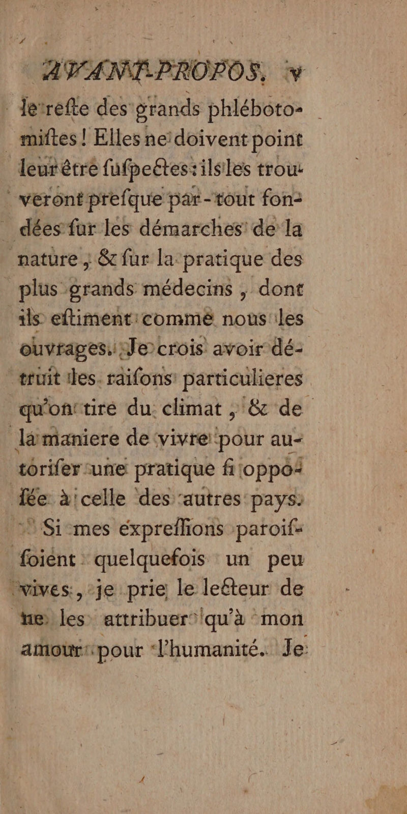 _ Jerrefte des’ grands phléboto- _ miftes! Elles ne‘doivent point leur êtré fufpeétes:ilsiles trou | vérontprefque par-tout fon: _ dées far les démarches’ de la nature ; &amp; fur la: pratique des _ plus grands médecins , dont 1ls eftiment:commé nousiles ouvrages. Je crois avoir dé: -æruit iles. raïfons: particulieres qu'onttiré du. climat ; &amp;c de lämaniere de ‘vivre ‘pour au- torifer une pratique filoppoi de à'celle des ‘autres pays: Simes expreflons ‘paroif- foiént : quelquefois un peu ‘wives:, je prie le leéteur de eles attribuer’iqu'à mon amour pour l'humanité. Je: