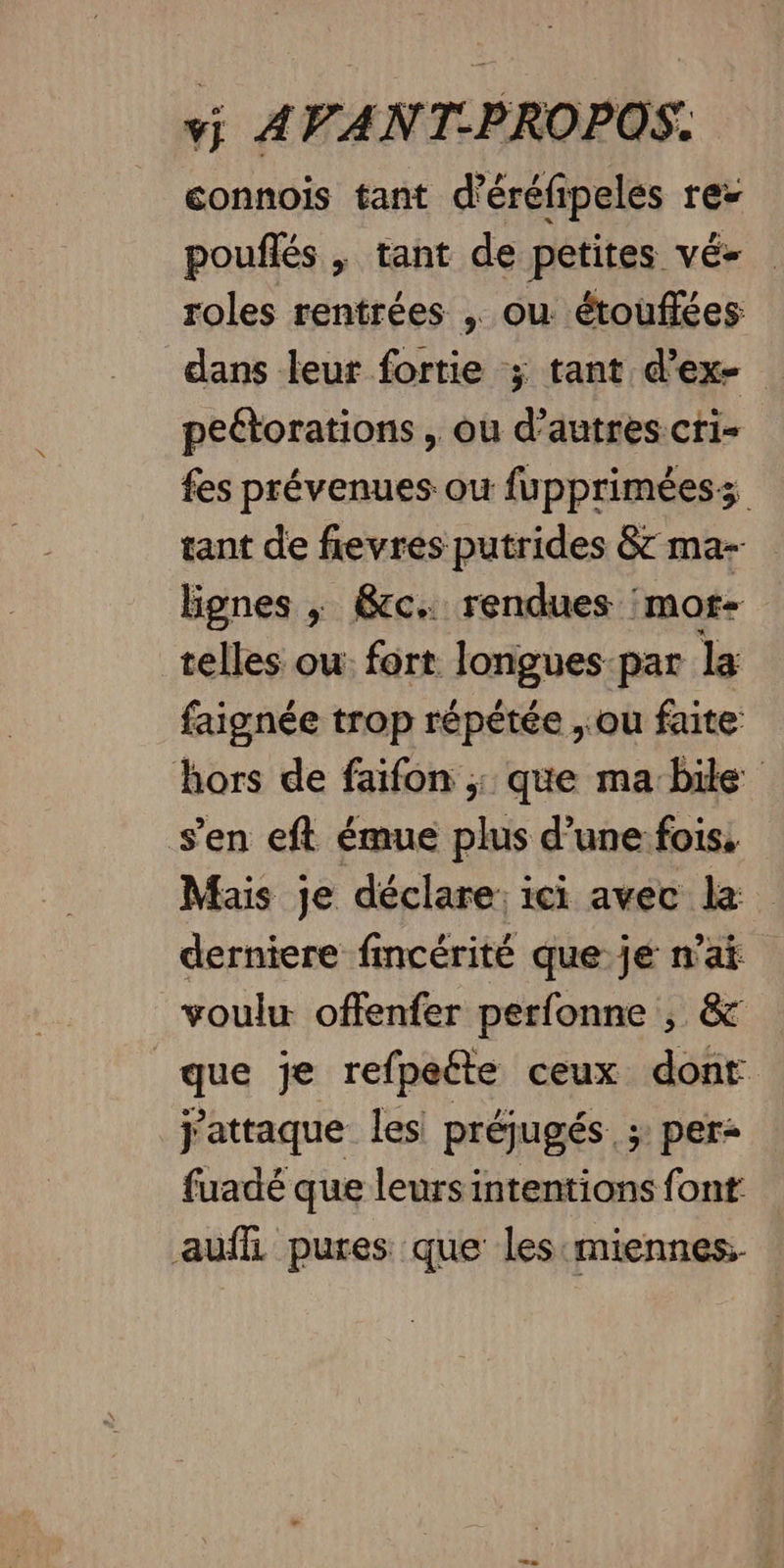 connois tant d'éréfipeles res poufñlés , tant de petites vé- roles rentrées . ou étouflées dans leur fortie ; tant d’ex- peétorations , ou d’autres cri- fes prévenues ou fuppriméess tant de fievres putrides &amp; ma-- lignes ; &amp;cc. rendues :mor- telles ou: fort. longues par la faignée trop répétée , ou faite hors de faifon ; que ma bide s’en eft émue plus d’une fois, Mais je déclare: ici avec le derniere fmcérité que je n'ai voulu offenfer perfonne , &amp; que je refpeéte ceux dont j’attaque les préjugés. ; per: fuadé que leurs intentions font auffi pures que les'miennes.