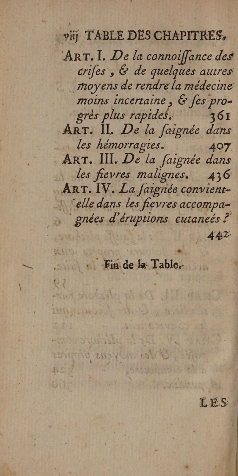 vi] FABLE DES CHAPITRES, ‘ART. I. De la connoiffance des crifes , &amp; de quelques autres hoyens de rendre la médecine moins incertaine , &amp; [es pro- grès plus rapides. 361 ART. Il. De la faignée dans les hémorragies. 407 . ART. III. De la faignée dans des fevres malignes. 436 ART. ÎV. La faipnée convient ‘ Yelle dans les fevres accompa- , gnées d’éruptions cutaneés ? …. Ein de la: Table.