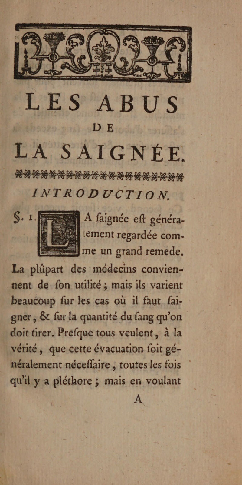 LA SAIGNÉE. HD DE EDEN ND DEEE SEINE INTRODUCTION. 1 A faignée eft généra- ‘ément regardée com- 2Jme un grand remede, La plûpart des médecins convien- nent de. fon utilité ; maïs ils varient beaucoup fur les cas où il faut fai- gnéer , &amp;t fur la quantité du fang qu’on doit tirer. Prefque tous veulent, à la vérité, que-cette évacuation foit gé- néralement néceflaire , toutes les fois qu'il y a pléthore ; mais en voulant À