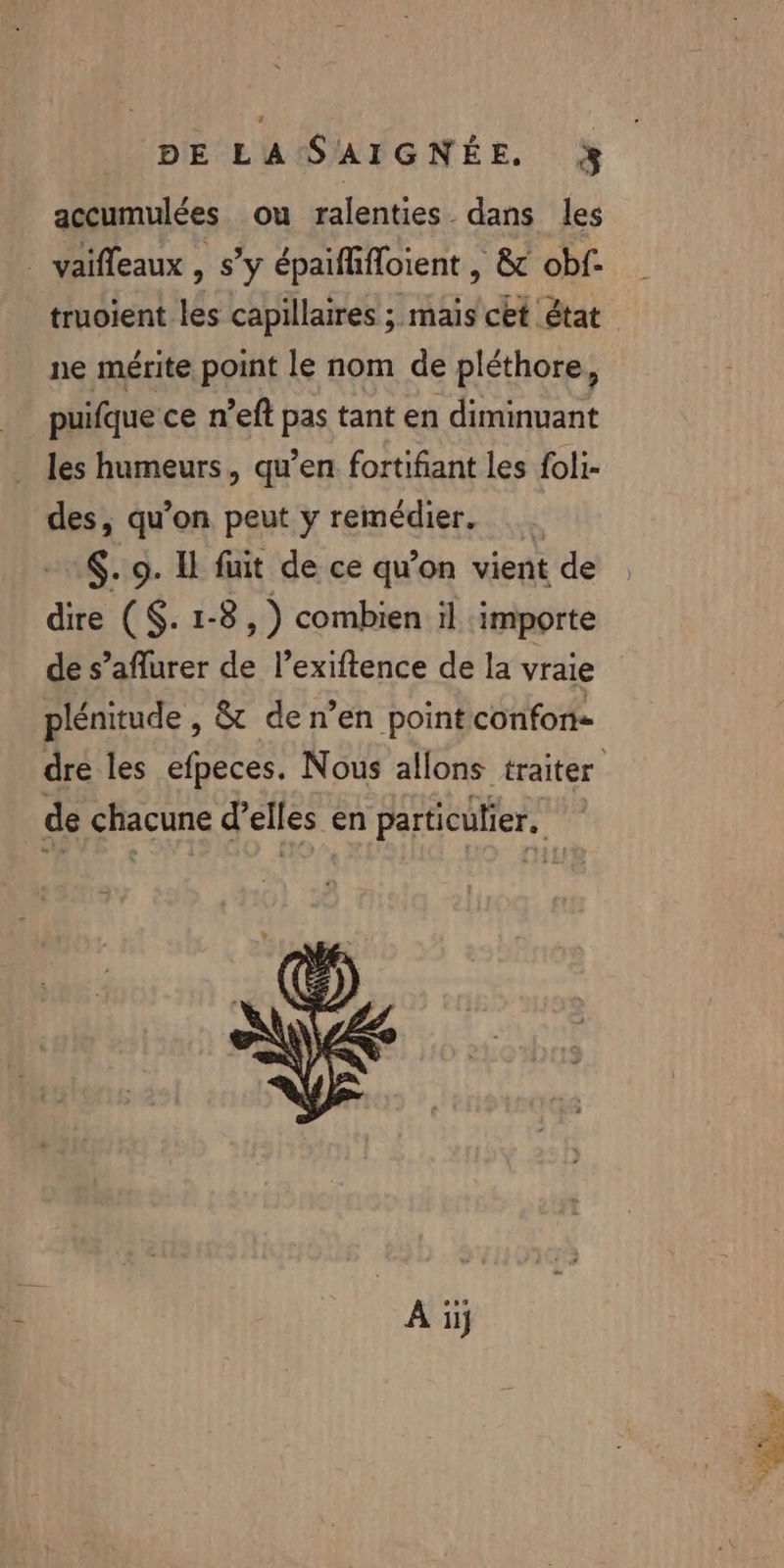 accumulées ou ralenties dans les _ vaifleaux , s’y épaifhfloient | &amp; obf- truoient les capillaires ; mais cet état ne mérite point le nom de pléthore, puifque ce n’eft pas tant en diminuant les humeurs, qu’en fortifiant les foli- des, qu’on peut y remédier. €. 9. Il fuit de ce qu’on vient de dire ($. 1-8, ) combien il importe de s’aflurer de l’exiftence de la vraie plénitude , &amp; de n’en point confon- de chacune d’elles en particulier, Ai