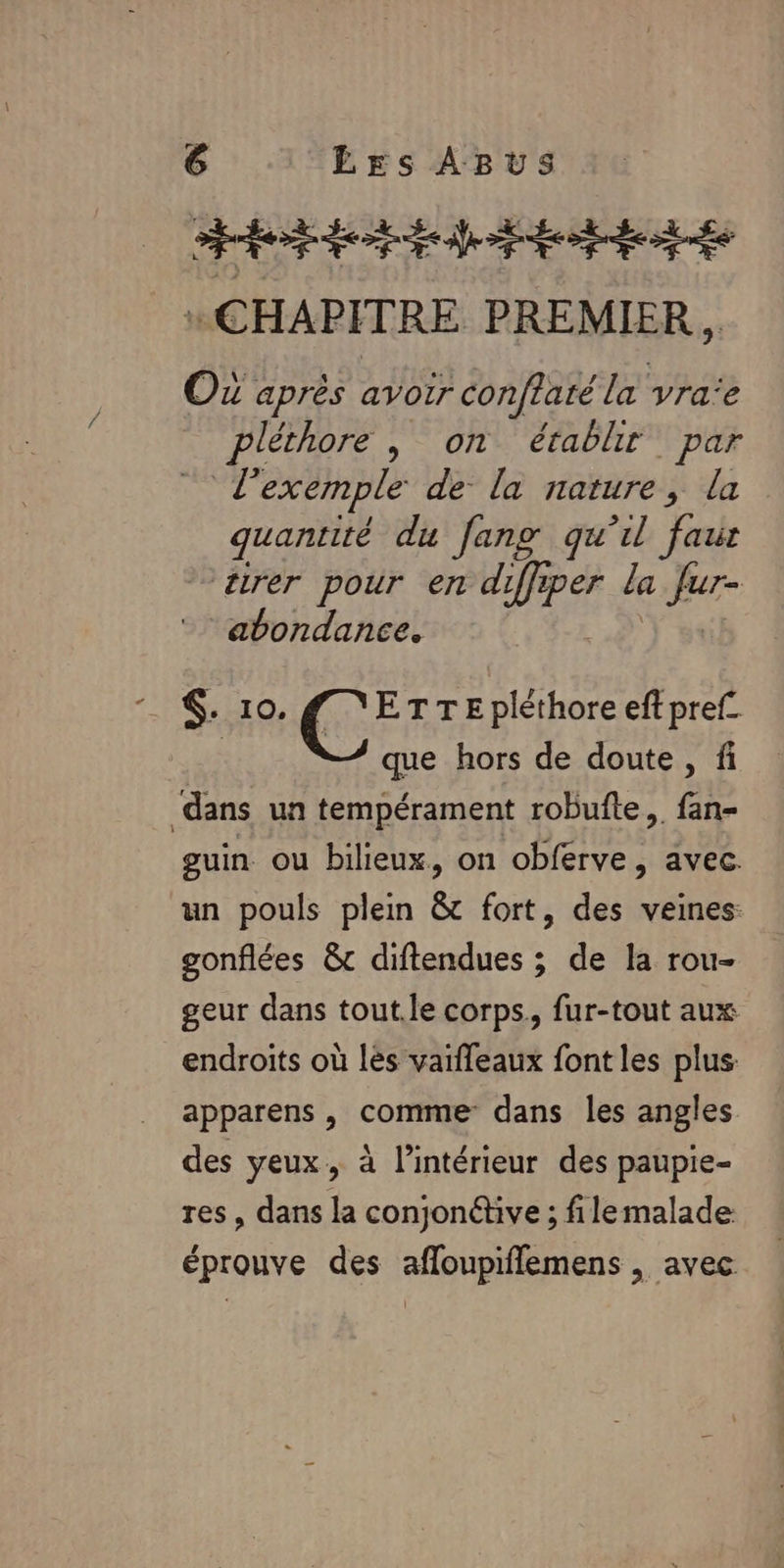 AE des se “CHAPITRE PREMIER , OZ après avoir conftaté la vra:e pléthore , on établir par | l'exemple de la nature, la quantité du fang qu’il faur rer pour en diffiper la Jur- abondance. . 10. g YETTEpléthore eft pref_ 7 que hors de doute, fi dans un tempérament robufte,, fan- guin ou bilieux, on obferve, avec. un pouls plein &amp; fort, des veines: gonflées &amp;c diftendues ; de la rou- geur dans tout.le corps. fur-tout aux endroits où les vaiffeaux font les plus: apparens , comme dans les angles des yeux, à l’intérieur des paupie- res, dans la conjontive ; filemalade éprouve des afloupiflemens , avec