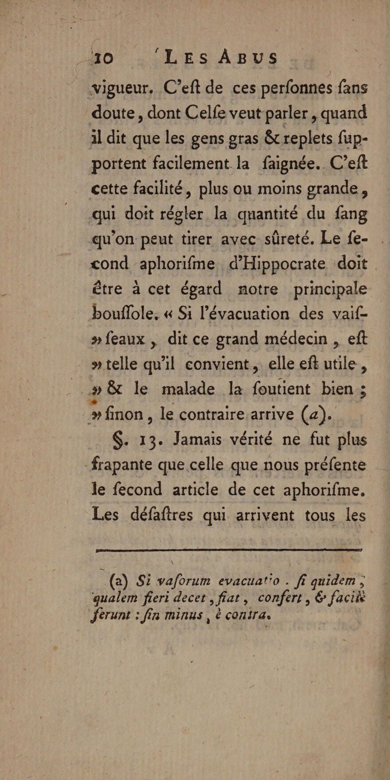 | À 10 ‘LES ABUS vigueur, C’eft de ces perfonnes fans doute, dont Celfe veut parler, quand il dit que les gens gras &amp;replets fup- portent facilement la faignée.. C’eft cette facilité, plus ou moins grande, qui doit régler la quantité du fang qu'on peut tirer avec sûreté. Le fe- cond aphorifme d’'Hippocrate doit être à cet égard notre principale bouflole, « Si l'évacuation des vaif- #feaux , dit ce grand médecin , eft »telle qu'il convient, elle eft utile, ..# &amp; le malade la foutient bien; y finon , le contraire arrive (a). $. 13. Jamais vérité ne fut plus frapante que celle que nous préfente le fecond article de cet aphorifme, Les défaftres qui arrivent tous les : (a) Si vaforum evacuat'o . fi quidem, qualem fieri decet , fiat, confert , € facile Jerunt : fin minus, é consra.