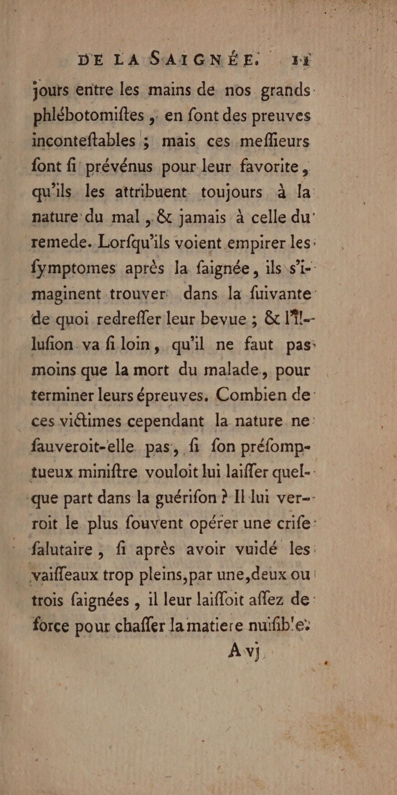 jours entre les mains de nos grands. phlébotomiftes ;. en font des preuves inconteftables ; mais ces meflieurs font fi prévénus pour leur favorite, qu'ils les attribuent. toujours à la nature du mal ..&amp; jamais à celle du’ remede. Lorfqu'ils voient empirer les: fymptomes après la faignée, ils s’i-- maginent trouver dans la fuivante de quoi redrefler leur bevue ; &amp; li!-- lufion.va filoin, qu'il ne faut pas: moins que la mort du malade, pour terminer leurs épreuves. Combien de: ces victimes cependant la nature ne: fauveroit-elle pas, f fon préfomp- tueux mimiftre vouloit lui laïffer quel- -que part dans la guérifon ? Il lui ver-- roit le plus fouvent opérer une crife: falutaire , fi après avoir vuidé les: … vaiffeaux trop pleins,par une,deux ou trois faignées , 1l leur laïfloit aflez de: force pour chaffer la matiere nuïfib!e: Av].