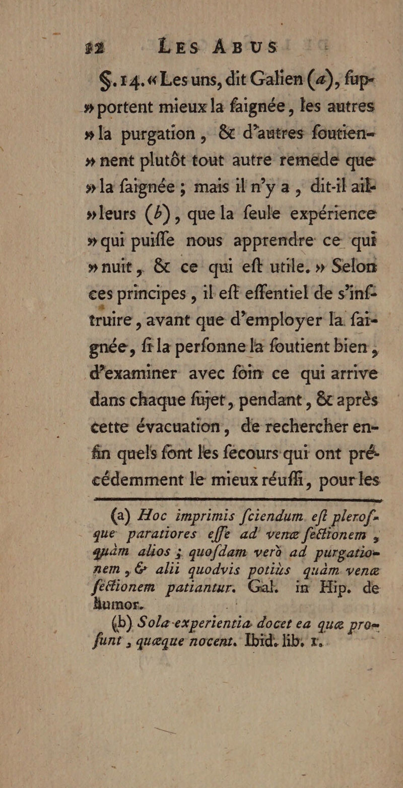 $.14.«Lesuns, dit Galien (+), fap- #portent mieux la faignée, les autres #la purgation | &amp; d’autres foutien- # nent plutôt tout autre remède que # la faignée ; mais il n’y a , dit-il aile #leurs (4), que la feule expérience »qui pufle nous apprendre ce qui »nuit, &amp; ce qui eft utile. » Selon ces principes , il eft effentiel de s’inf- truire , avant que d'employer la faï- gnée , fr la perfonne la foutient bien, d'examiner avec fom ce qui arrive dans chaque fujet, pendant , &amp;t après cette évacuation, de rechercher en- fin quels font les fecours qui ont pré: cédemment le mieux réuffi, pourles (@) Hoc imprimis [ciendum. eft plerof- que paratiores effe ad’ vene fe“fionem quaim alos ; quofdam verè ad purgatio= nem ,&amp; alii quodvis potits quam.venæ féfionem patiantur. Gak in Hip. de Bumor.  (b) Solæ-experientia docet ea que pro= nt, quæque nocent. Ibid. Gb, r. pl