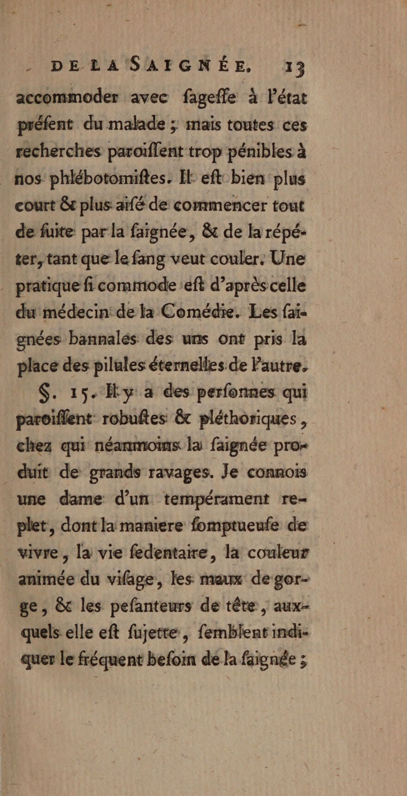 _— - DELASAIGNÉE, 13 accommoder avec fageffe À l’état préfent du malade ; mais toutes ces recherches paroïflent trop pénibles à _ nos’ phlébotomiftes. Il: eft bien plus court &amp; plus: aifé de commencer tout de fuite par la faignée, &amp; de la répé- ter, tant que le fang veut couler. Une _ pratique fi commode :eft d’après celle du médecin: de la Comédie. Les faï- gnées bannalés des uns ont pris la place des pilules éternelles. de Pautre. $. 15. Hy a des perfonnes qui paroiflent robuftes &amp;t pléthoriques , chez qui néanmoins la faignée pro- duit de grands ravages. Je connois une dame d’un tempérament re- _ plet, dont la maniere fomptueufe de vivre , la vie fedentaire, la couleur animée du vifage, les max de gor- ge, &amp; les pefanteurs de tête, aux- quels elle eft fujette, femblent mdi- quer le fréquent befom de la faignée ;