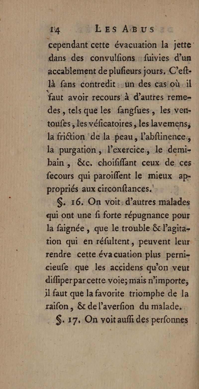 cependant cette évacuation la jette’ dans des convulfions :fuivies d’un ” accablement de plufieurs jours. C’eft- là fans contredit. un des casioù il faut avoir recours’ à d’autres reme- des , tels que les fangfues, les ven- toufes, les véficatoires, les lavemens; la fri@ion ‘de la peau, l'abftinence., la purgation, l’exercice, le demi- bain , &amp;c. choifffant ceux. de. ces. fecours qui paroiflent le mieux ap- propriés aux circonftances.' | $. 16. On voit: d’autres malades qui ont une fi forte répugnance pour la faignée , que le trouble &amp;Pagita- tion qui en réfultent, peuvent leur rendre cette évacuation plus perni- cieufe que les accidens qu’on veut diffiperparcette voie;mais n'importe, 31 faut que la favorite triomphe de la raifon , &amp; de l’averfion du malade... ._$. 17. On voit aufh des perfonnes