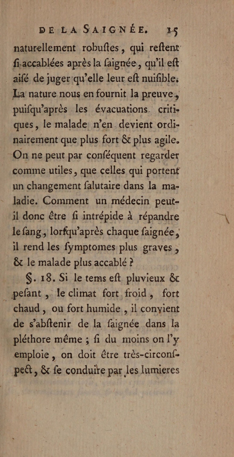 _ aifé de juger qu’elle leur eft nuifible; La nature nous en fournit la preuve. puifqu’après les évacuations criti- ques, le malade: n’en. devient ordi- nairement que plus fort &amp; plus agile. On ne peut par conféquent regarder comme utiles, que celles qui portent un changement falutaire dans la ma- ladie. Comment un médecin peut- 1l donc être fi intrépide à répandre le fang., lorfqu’après chaque faignée, il rend les fymptomes plus graves , &amp;t le malade plus accablé ? $. 18. Si le tems eft pluvieux &amp; _ pefant ,. le climat fort froid, fort chaud ; Où fort humide , 1! convient de s’abftenir de la faignée dans la pléthore même ; fi du moins on l'y emploie , on doit être très-circonf- peét, &amp; fe conduire par les lumieres