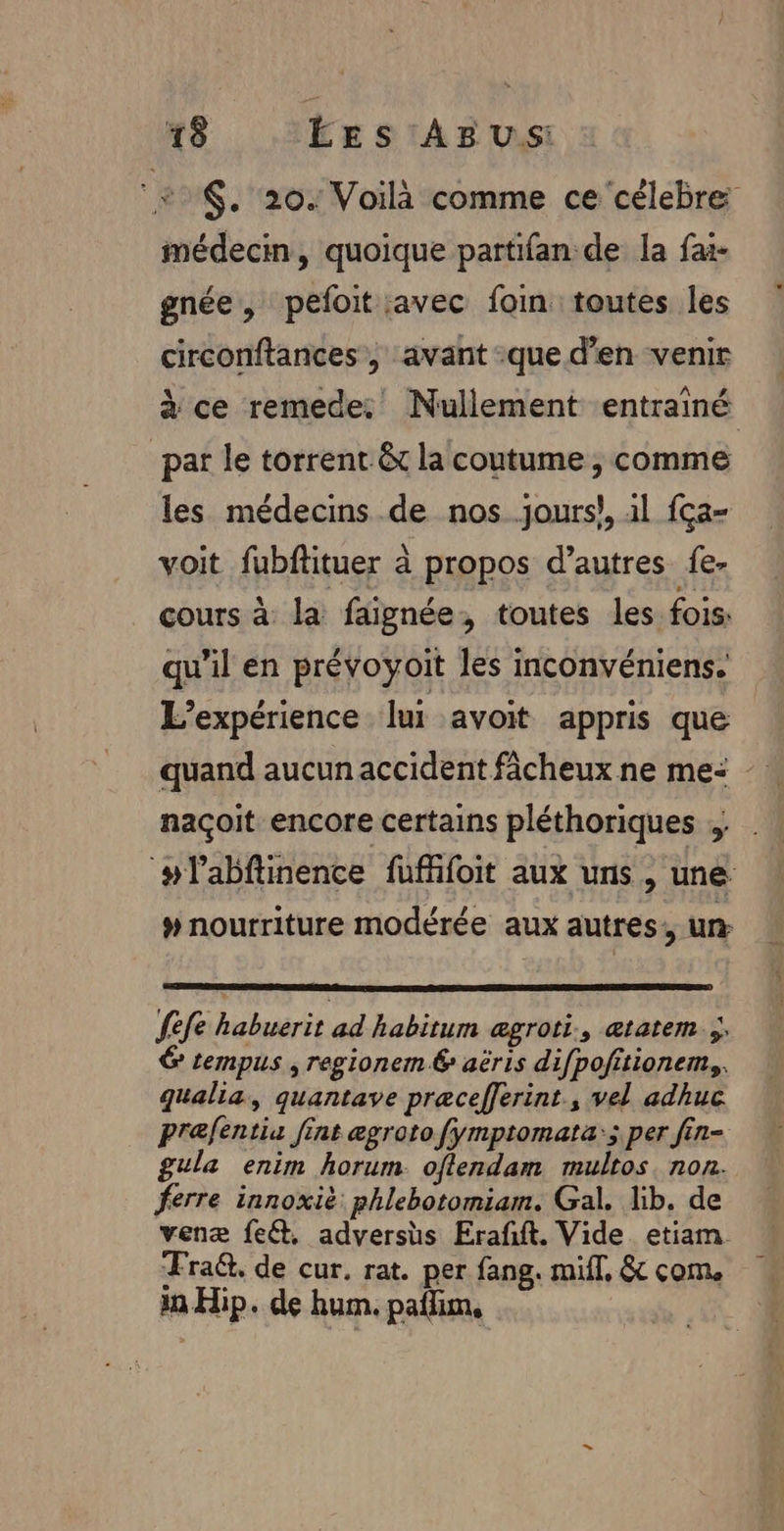 N $. 20. Voilà comme ce célebre médecin, quoique partifan de la fa- gnée, pefoit avec foin toutes les circonftances , avant :que den venir à ce remede: Nullement entrainé pat le torrent &amp;t la coutume , comme les médecins de nos.jours}, 1l {ça- voit fubftituer à propos d’autres fe- cours à la faignée, toutes les fois: qu’il en prévoyoit les inconvéniens. L'expérience. lui avoit appris que quand aucun accident fâcheux ne me: - naçoit encore certains pléthoriques ; ‘#labftinence fuffifoit aux uns, une # nourriture modérée aux autres: un Sefe habuerit ad habitum ægroti., ætatem ;\ &amp; tempus , regionem 6 aëris difpofitionem,. qualia, quantave præcefferint., vel adhuc prefentis fint egroto fymptomata:; per fin- gula enim horum. oflendam multos non. ferre innoxië phlebotomiam. Gal. lib. de venæ feét. advershs Erafft. Vide. etiam Fra@. de cur. rat. per fang. miff, &amp; com. a Hip. de hum. paffim,