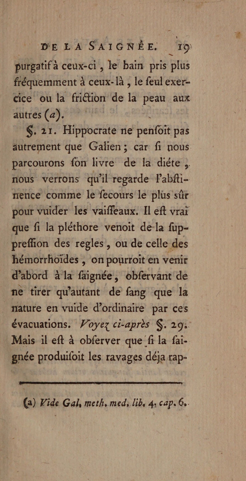 purgatif à ceux-ci , le bain pris plus _ fréquemment à ceux-là , le feul exer- cice ou la frition de la peau aux autres (a). Là $. 21. Hippocrate ne penfoit pas autrement que Galien; car fi nous parcourons fon livre de la diéte , nous verrons qu'il regarde l’abfti- nence comme le fecours le plüs sûr pour vuider les vaiffeaux. Il eft vrai que fi la pléthore venoit de-la fup- preffion des regles, ou de celle des hémorrhoïdes , on pourroit en venir d’abord à la faignée, obfervant de ne tirer qu'autant de fang que la _ nature en vuide d’ordinaire par ces évacuations. Voyez ci-après . 29: Mais 1l eft à obferver que fr la fai- gnée produifoit les ravages déja rap- (a) Vide Gal, meth, med, lib, 4: cap. 6,.