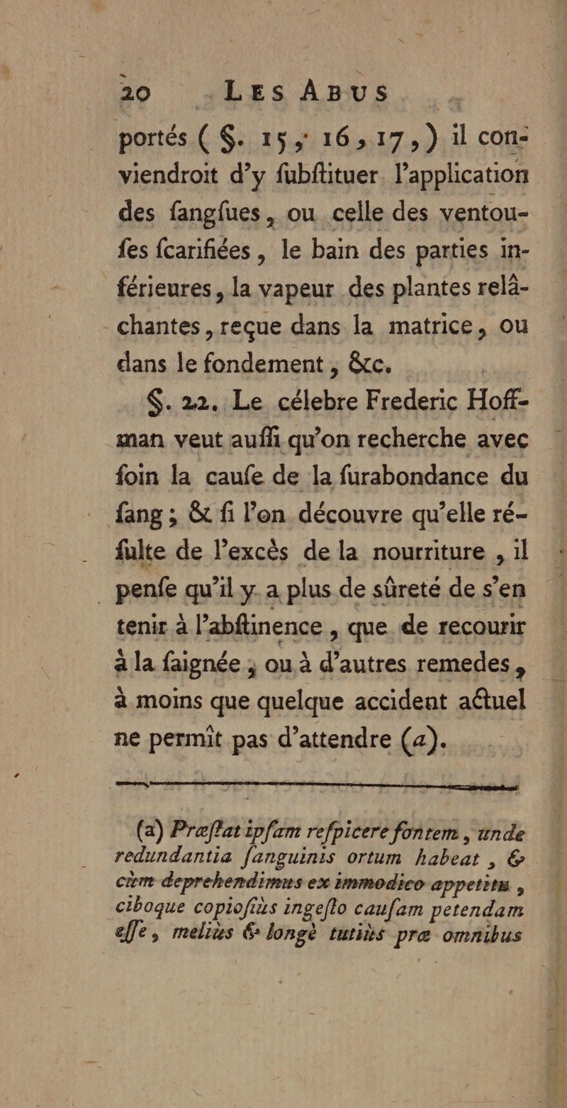 portés ( $. 15, 16,17, ) il con- viendroit d’y fubftituer. l'application des fangfues, ou celle des ventou- fes fcanfiées , le bain des parties in- férieures, la vapeur des plantes relà- chantes , reçue dans la matrice, ou dans le fondement , &amp;c. | $. 22. Le célebre Frederic Hoff- man veut aufli qu'on recherche avec foin la caufe de la furabondance du fang ; &amp; fi l’on découvre qu’elle ré- fulte de Pexcès de la nourriture , il _ penfe qu’il y. a plus de sûreté de s'en tenir à l’abftinence , que. de recourir a la faignée ; ou à d’autres remedes, a moins que quelque accident a@tuel ne permit pas d’attendre (4). HE Eh op pepe DH SE ES (a) Preflat ipfam refpicere fontem , unde redundantia fanguinis ortum habeat , &amp; cm deprehendims ex immodico appetins , ciboque copiofiàs ingeflo caufam petendam ee, melius € longè tutits pre omnibus