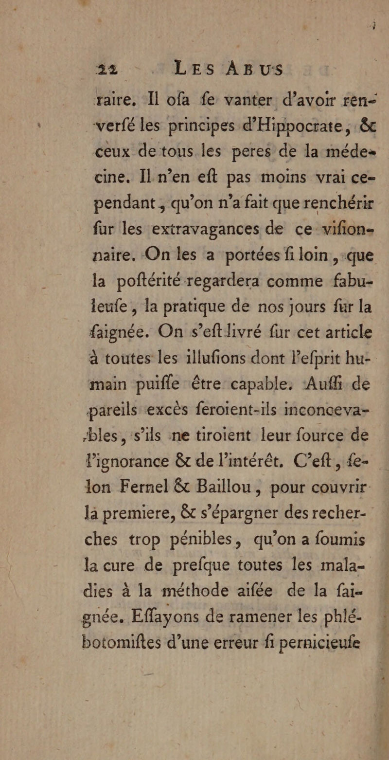taire, Il ofa fe vanter d’avoir ren- verfé les principes d’'Hippocrate, êc ceux detous les peres de la médes cine. Il n’en eft pas moins vrai ce- pendant, qu’on n’a fait que renchérir fur les extravagances de ce vifion- naire. On les a portées fi loin ,-que la poftérité regardera comme fabu- leufe , la pratique de nos jours fur la faignée. On s’eft livré fur cet article à toutes les 1llufions dont Pefprit hu- main puifle être capable. Aufli de pareils excès feroient-ils inconceva- bles, s'ils ne tiroient leur fource de lignorance &amp; de l'intérêt. C’eft, {e- lon Fernel &amp; Baillou, pour couvrir là premiere, &amp; s’épargner des recher- ches trop pénibles, qu’on a foumis la cure de prefque toutes les mala- dies à la méthode aifée de la fai- gnée. Effayons de ramener les phlé- botomiftes d’une erreur f1 pernicieufe