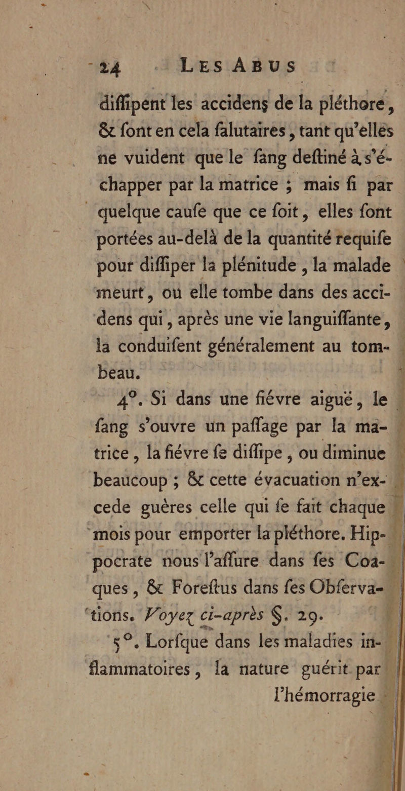 44 ‘ILES ABUS &amp; font en cela falutaires , tant qu’ellés ne vuident que le fang deftiné à s'é- chapper par la matrice ; mais fi par _ quelque caufe que ce foit, elles font portées au-delà de la quantité requife pour diffiper la plénitude , la malade meurt, ou elle tombe dans des acci- dens qui, après une vie languiffante, la conduifent généralement au tom- beau. fang s'ouvre un paflage par la ma- trice , la fiévre fe difipe , ou diminue beaucoup ; &amp;t cette évacuation n’ex- pocrate nous l’aflure dans fes Coi- ‘tions. Woyez ci-après $. 29.