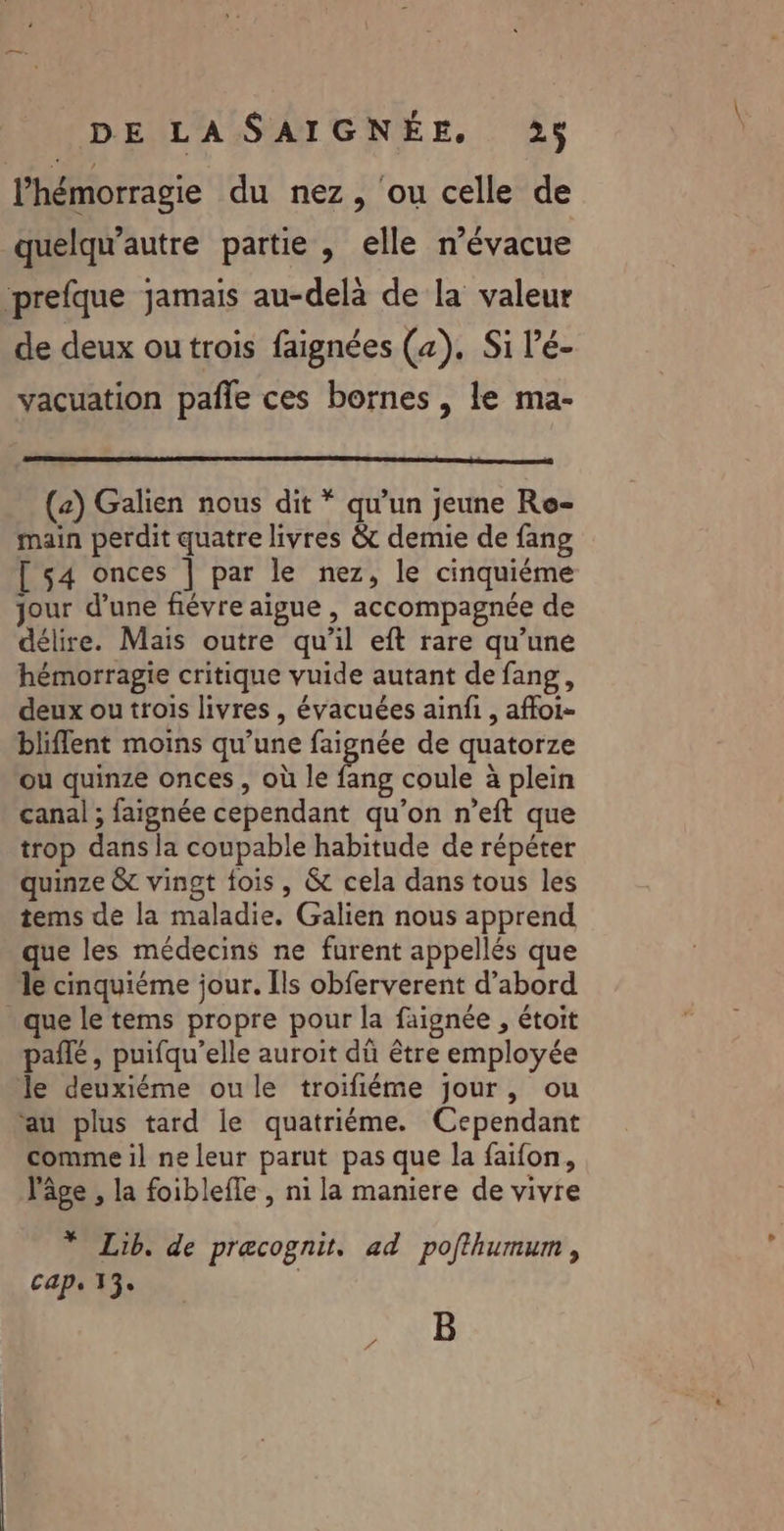 l’hémorragie du nez, ou celle de quelqu'autre partie , elle n’évacue prefque jamais au-delà de la valeur de deux ou trois faignées (4). Si lé- vacuation pañle ces bornes , le ma- (2) Galien nous dit * qu’un jeune Re- main perdit quatre livres &amp; demie de fang [ 54 onces | par le nez, le cinquiéme jour d’une fiévre aigue , accompagnée de délire. Mais outre qu’il eft rare qu’une hémorragie critique vuide autant de fang, deux ou trois livres, évacuées ainfi, affoi- bliflent moins qu’une faignée de quatorze ou quinze onces , où le fang coule à plein canal ; faignée cependant qu’on n’eft que trop dans la coupable habitude de répéter quinze &amp; vingt fois, &amp; cela dans tous les tems de la maladie. Galien nous apprend que les médecins ne furent appellés que 1e cinquiéme jour. Îls obferverent d’abord que le tems propre pour la faignée , étoit pañlé , puifqu’elle auroit dû être employée le deuxiéme oule troifiéme jour, ou ‘au plus tard le quatriéme. Cependant comme il ne leur parut pas que la faifon, l'âge , la foiblefle , ni la maniere de vivre * Lib. de precognit. ad pofthumum, Caps 13e