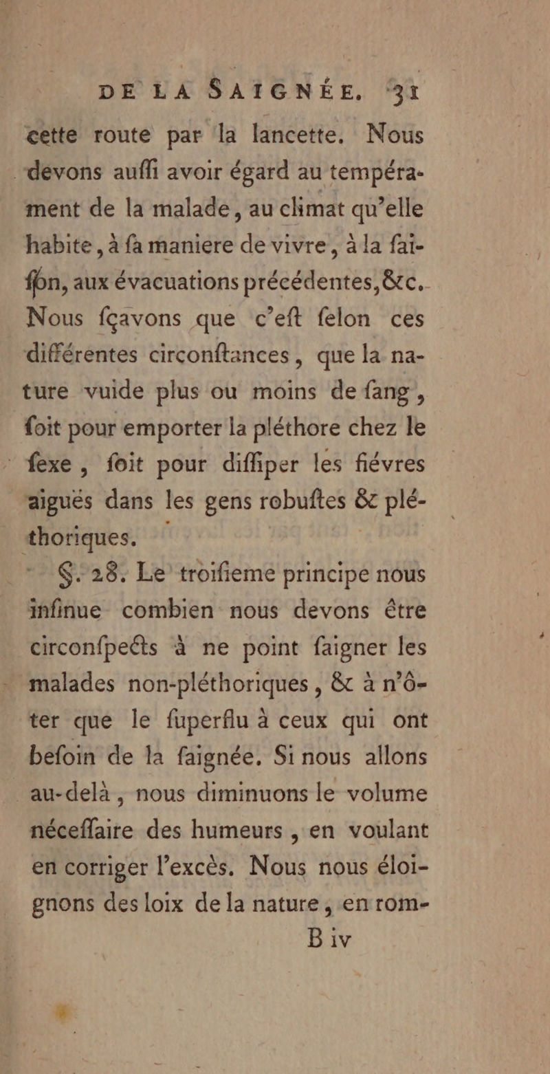 cette route par la lancette, Nous “devons aufli avoir égard au tempéra- ment de la malade, au climat qu’elle habite, à fa maniere de vivre, à la fai- fon, aux évacuations précédentes, &amp;tc. Nous fçavons que c’eft felon ces différentes circonftances, que la na- ture vuide plus où moins de fang, {oit pour emporter la pléthore chez le fexe, foit pour diffiper les fiévres aigues dans les gens robuftes &amp;c plé- thoriques. $.28. Le trorfieme principe nous infinue combien nous devons être circonfpeéts à ne point faigner les malades non-pléthoriques , &amp; à n’0- ter que le fuperflu à ceux qui ont befoin de la faignée, Si nous allons au-delà , nous diminuons le volume néceflaire des humeurs , en voulant en corriger l'excès. Nous nous éloi- gnons des loix de la nature , en rom-