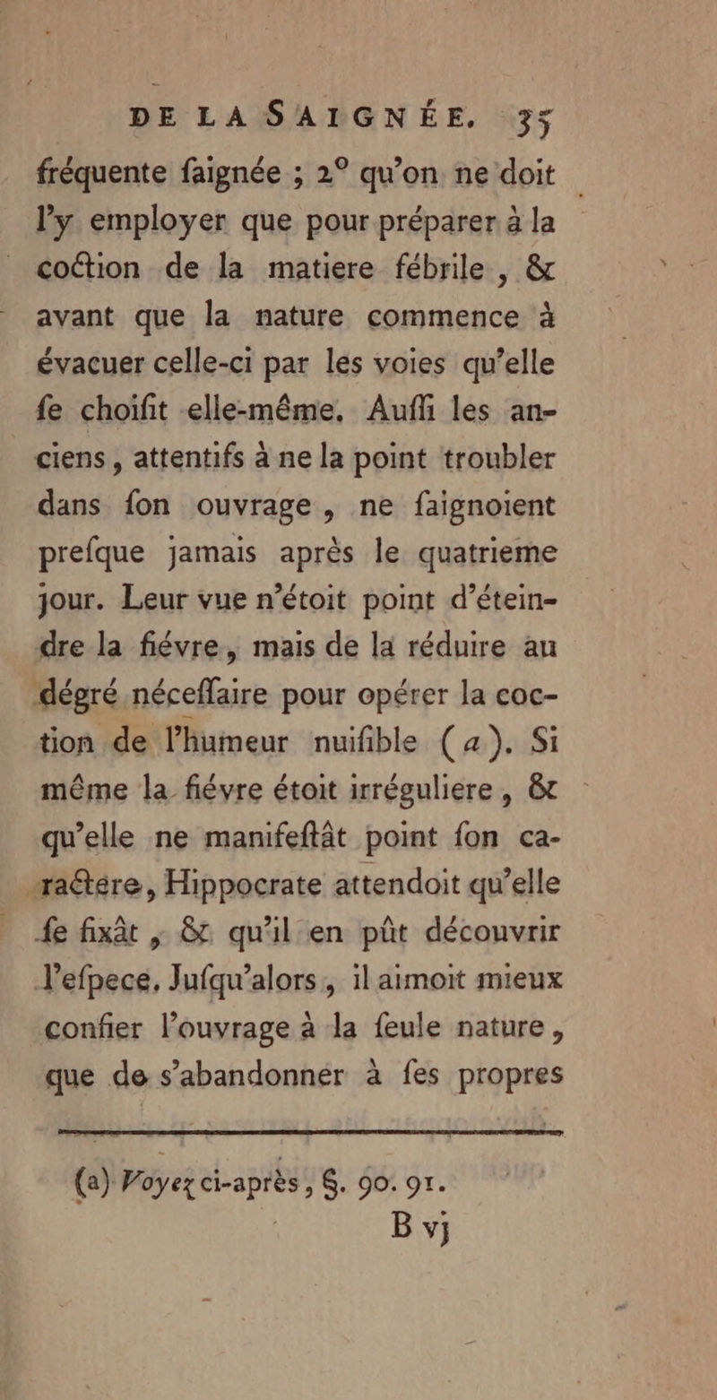 fréquente faignée ; 2° qu'on ne doit l’y employer que pour préparer à la coction de la matiere fébrile , &amp; avant que la nature commence à évacuer celle-ci par les voies qu’elle fe choifit elle-même, Aufli les an- ciens, attentifs à ne la point troubler dans fon ouvrage, ne faignoient prefque jamais après le quatrieme jour. Leur vue n’étoit point d’étein- dre la fiévre, mais de la réduire au dégré néceffaire pour opérer la coc- tion de l'humeur nuifible (4). Si même la fiévre étoit irréguliere , &amp;t qu’elle ne manifeftât point fon ca- radtére, Hippocrate attendoit qu’elle fe fixât | &amp; qu'il en pût découvrir l’efpece, Jufqu’alors, il aimoit mieux confier l'ouvrage à la feule nature, que de s’abandonner à fes propres (a) 7 oyez ci-après » + 90: 97. | B vj