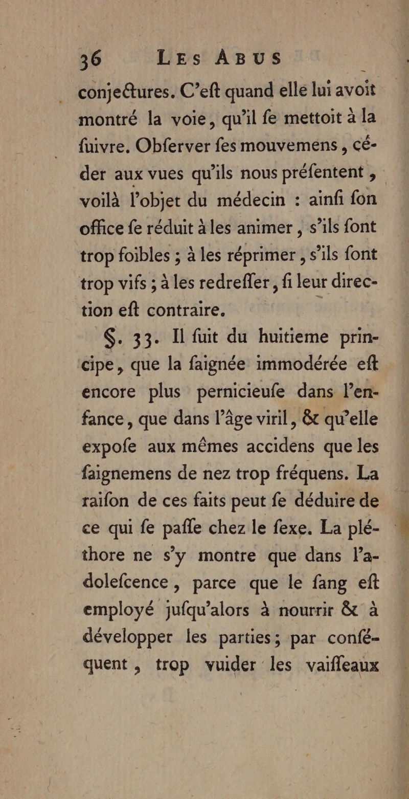 conjeûtures. C’eft quand elle lui avoit montré la voie, qu'il fe mettoit à la fuivre. Obferver fes mouvemens , cé- der aux vues qu'ils nous préfentent , voilà l’objet du médecin : ainf fon office fe réduit à les animer , s’ils font trop foibles ; à les réprimer, s’ils font trop vifs ; à les redrefer, fi leur direc- tion eft contraire. 3 $. 33. Il fuit du huitieme prin- cipe, que la faignée immodérée eft encore plus pernicieufe dans l’en- fance, que dans l’âge viril, &amp; qu’elle expofe aux mêmes accidens que les faignemens de nez trop fréquens. La raïfon de ces faits peut fe déduire de ce qui fe pañle chez le fexe. La plé- thore ne s’y montre que dans la- dolefcence , parce que le fang eft employé jufqu’alors à nourrir &amp; à développer les parties; par confé- quent , trop vuider les vaifleaux