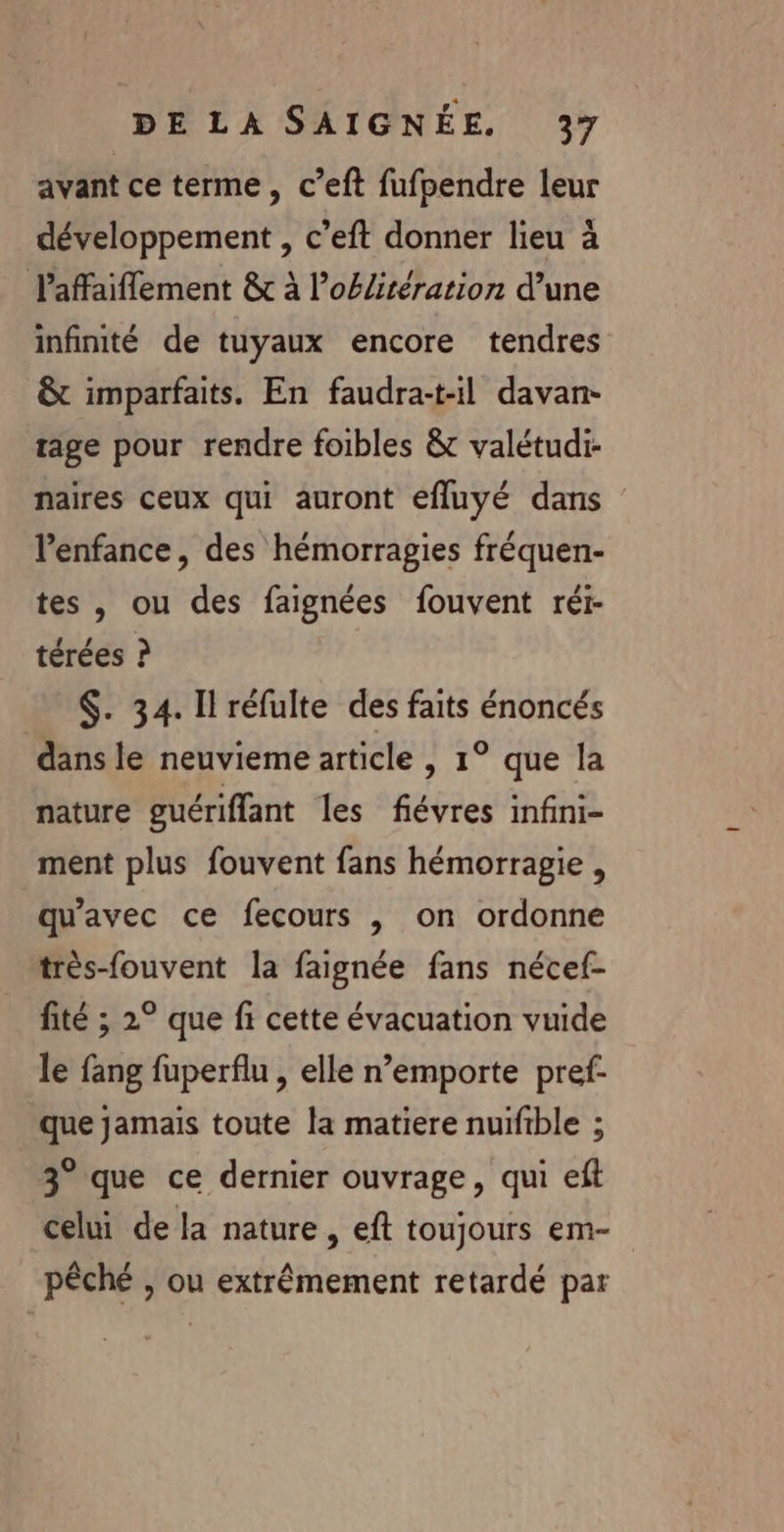 avant ce terme, c’eft fufpendre leur développement , c’eft donner lieu à laffaiflement &amp; à Poélitération d’une infinté de tuyaux encore tendres &amp; imparfaits. En faudra:t-il davan- tage pour rendre foibles &amp; valétudi- naires ceux qui auront efluyé dans l'enfance, des hémorragies fréquen- tes , ou des faignées fouvent réi- térées ? $. 34. Il réfulte des faits énoncés dans le neuvieme article , 1° que la nature guériffant les févres infini- ment plus fouvent fans hémorragie , qu'avec ce fecours , on ordonne très-fouvent la faignée fans nécef- fité ; 2° que fi cette évacuation vuide le fang fuperflu , elle n’emporte pref- que jamais toute la matiere nuifible ; 3° que ce dernier ouvrage, qui eft celui de la nature, eft toujours em- pêché , ou extrêmement retardé par