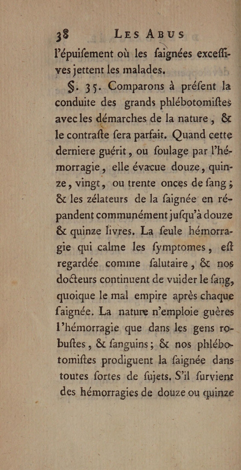 l’épuifement où les faignées excefr- ves jettent les malades, $. 35. Comparons à préfent la conduite des grands phlébotomiftes avec les démarches de la nature, &amp; le contrafte fera parfait. Quand cette derniere guérit, ou foulage par l’hé- morragie, elle évacue douze, quin- ze, vingt, ou trente onces de fang ; &amp; les zélateurs de la faignée en ré- pandent communément jufqu’a douze &amp; quinze livres, La feule hémorra- gie qui calme les fymptomes, eff regardée comme falutaire , &amp;t nos docteurs continuent de vuider le fang, quoique le mal empire après chaque faignée, La nature n’emploie guères l’hémorragie que dans les gens ro- buftes , &amp; fanguins; &amp; nos phlébo- tomiftes prodiguent la faignée dans toutes fortes de fujets, S'il furvient des hémorragies de douze ou quinze