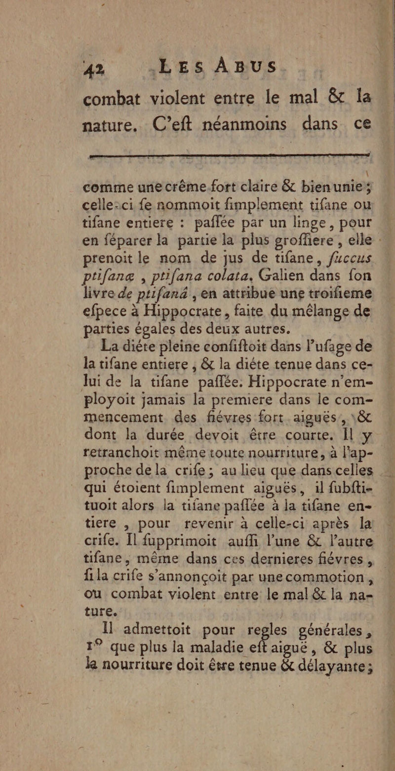 combat violent entre le mal &amp; la nature. C'’eft néanmoins dans ce \ comme une crême.fort claire &amp; bienunie; celle-ci fe nommoit fimplement tifane ou tifane entiere : paflée par un linge, pour en féparer la partie la plus groffiere , elle : prenoit le nom de jus de tifane, f“ccus ptifanæ , ptifana colata. Galien dans fon livre de ptifanä , en attribue une troifieme efpece à Hippocrate, faite du mélange de parties égales des deux autres. La diéte pleine confiftoit dans l’ufage de la tifane entiere , &amp; la diéte tenue dans ce- lui de la tifane paflée. Hippocrate n’em- ployoit jamais la premiere dans le com- mencement des fiévres fort. aiguës, \&amp; dont la durée devoit être courte. Il y retranchoit même toute nourriture, à l'ap- proche dela crife; au lieu que dans celles qui étoient fimplement aiguës, il fubfti- tuoit alors la tifane paflée à la tifane en- tiere , pour revenir à celle-ci après la crife. Il fupprimoit auffi l’une &amp; l’autre tifane, même dans ces dernieres fiévres , fi la crife s’annonçoit par unecommotion , ou combat violent entre le mal &amp; la na- ture. Il admettoit pour regles générales, 1° que plus la Ai 3e aiguë, &amp; plus le nourriture doit être tenue &amp;c délayante ;