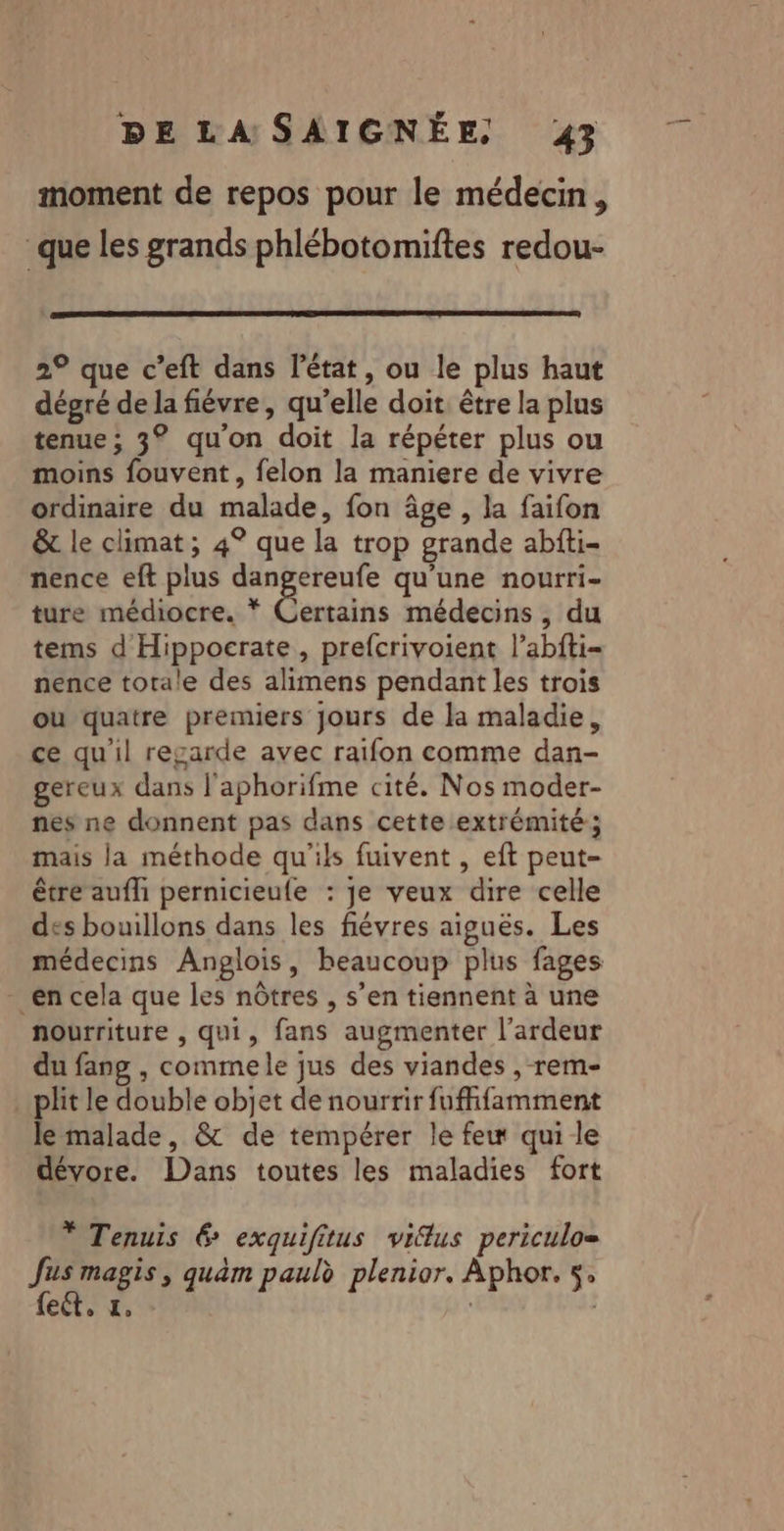 moment de repos pour le médecin, que les grands phlébotomiftes redou- 2° que c’eft dans l’état, ou le plus haut dégré de la fiévre, qu’elle doit être la plus tenue; 3° qu’on doit la répéter plus ou moins fouvent, felon la maniere de vivre ordinaire du malade, fon âge , la faifon &amp; le climat ; 4° que la trop grande abfti- nence eft plus 8 Ma qu'une nourri- ture médiocre. * Certains médecins, du tems d'Hippocrate, prefcrivoient l’abfti- nence totale des alimens pendant les trois ou quatre premiers jours de la maladie, ce qu'il regarde avec raifon comme dan- gereux dans l'aphorifme cité. Nos moder- nes ne donnent pas dans cette extrémité; mais la méthode qu'ils fuivent , eft peut- être auflh pernicieule : je veux dire celle des bouillons dans les fiévres aiguës. Les médecins Anglois, beaucoup plus fages en cela que les nôtres , s’en tiennent à une nourriture , qui, fans augmenter l’ardeur du fang , commele jus des viandes , rem- . plit le double objet de nourrir fuffifamment le malade, &amp; de tempérer le few qui le dévore. Dans toutes les maladies fort * Tenuis 6 exquifitus vifus periculo= Jus magis, quèm paul plenior. Aphor. 5, fect, &amp;, |