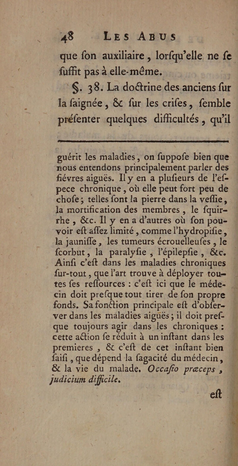 fuffit pas à elle-même. :. 38. La doétrine des anciens fur la faignée , &amp;c fur les crifes, femble préfenter quelques difficultés, qu’il guérit les maladies, on fuppofe bien que nous entendons principalement parler des fiévres aiguës. Il y en a plufieurs de lef- pece chronique , où elle peut fort peu de chofe; telles font la pierre dans la veflie, la mortification des membres , le fquir- rhe , &amp;c. Il y en a d’autres où fon pou- voir eft aflez limité, comme l’hydropifie, {corbut, la paralyfie ; lépilepfie , &amp;c. Ainfi c’eft dans les maladies chroniques fur-tout , que l’art trouve à déployer tou= tes fes reflources : c’eft ici que le méde- cin doit prefque tout tirer de fon propre fonds. Sa fonttion principale eft d’obfer- ver dans les maladies aiguës ; il doit pref- que toujours agir dans les chroniques : cette a@tion fe réduit à uninftant dans les premieres , &amp; c’eft de cet inftant bien faifi , que dépend la fagacité du médecin, &amp; la vie du malade, Occafio preceps , Judicium difficile. EX REP re