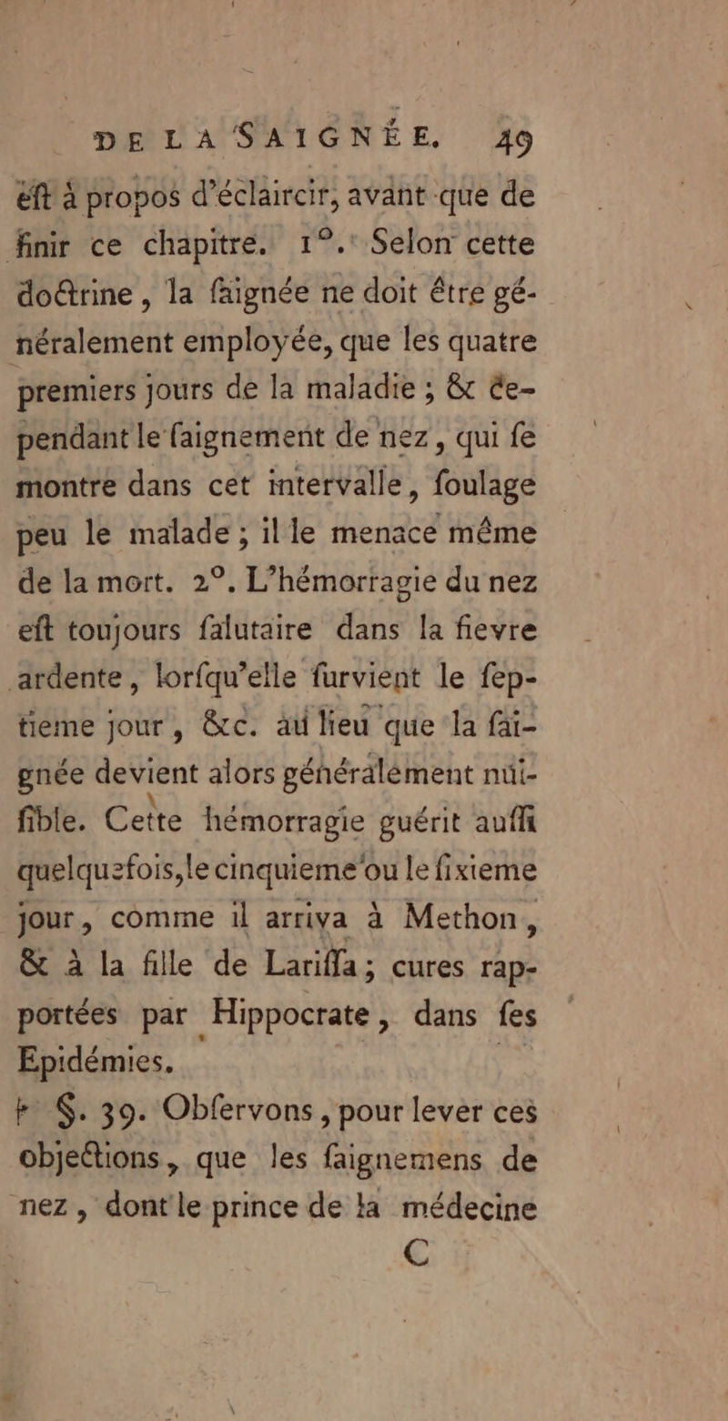 éft à propos d’éclaircir, avant que de finir ce chapitre. 1°. Selon cette doctrine , la faignée ne doit être gé- néralement employée, que les quatre premiers jours de la maladie ; & êe- pendant le faignement de nez, qui fe montre dans cet intervalle, foulage peu le malade ; ille menace même de la mort. 2°. L’hémorragie du nez eft toujours falutaire dans la fievre ardente, lorfqu’elle furvient le fep- tieme jour, &c. au lieu que la fai- gnée devient alors géhéraälément nüi- fible. Cette hémorragie guérit auf quelquefois, le cinquieme'ou le fixieme jour, comme il arriva à Methon, & à la fille de Larifla; cures rap- portées par Hippocrate, dans fes Epidémies, ss k $. 39. Obfervons, pour lever ces objetions, que les faignemens de nez, dont'le prince de la médecine C