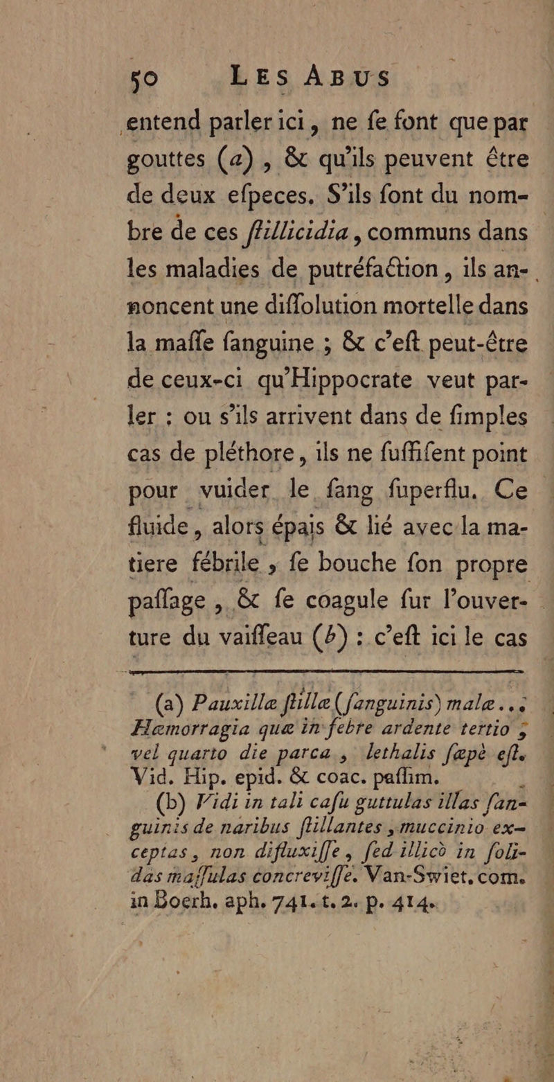 entend parlerici, ne fe font que par gouttes (a) , &amp; qu'ils peuvent être de deux efpeces. S’ils font du nom- bre de ces ffillicidia, communs dans | les maladies de putréfa@tion , ils an- noncent une diflolution mortelle dans la mañle fanguine ; &amp; c’eft peut-être de ceux-ci qu'Hippocrate veut par- ler : ou s'ils arrivent dans de fimples cas de pléthore, ils ne fuffifent point pour vuider le fang fuperflu, Ce fluide, alors épais &amp; lié avec la ma- tiere fébrile ; fe bouche fon propre paflage , &amp; fe coagule fur l’ouver- | ture du vaifleau (4) : c’eft ici le cas (a) Pauxille füille(fanguinis) male... Hemorragia que in febre ardente tertio ; vel quarto die parca., lethalis fæpè ef. Vid. Hip. epid. &amp; coac. paflim. ] (b) Vidi in tali cafu guttulas illas fan- guinis de naribus fhllantes ,muccinio ex- ceptas, non difluxiffe, fed illicè in foli- # das maffulas concreviffe. Van-Swiet.com. « in Boerh. aph.741.t.2. p. 414.