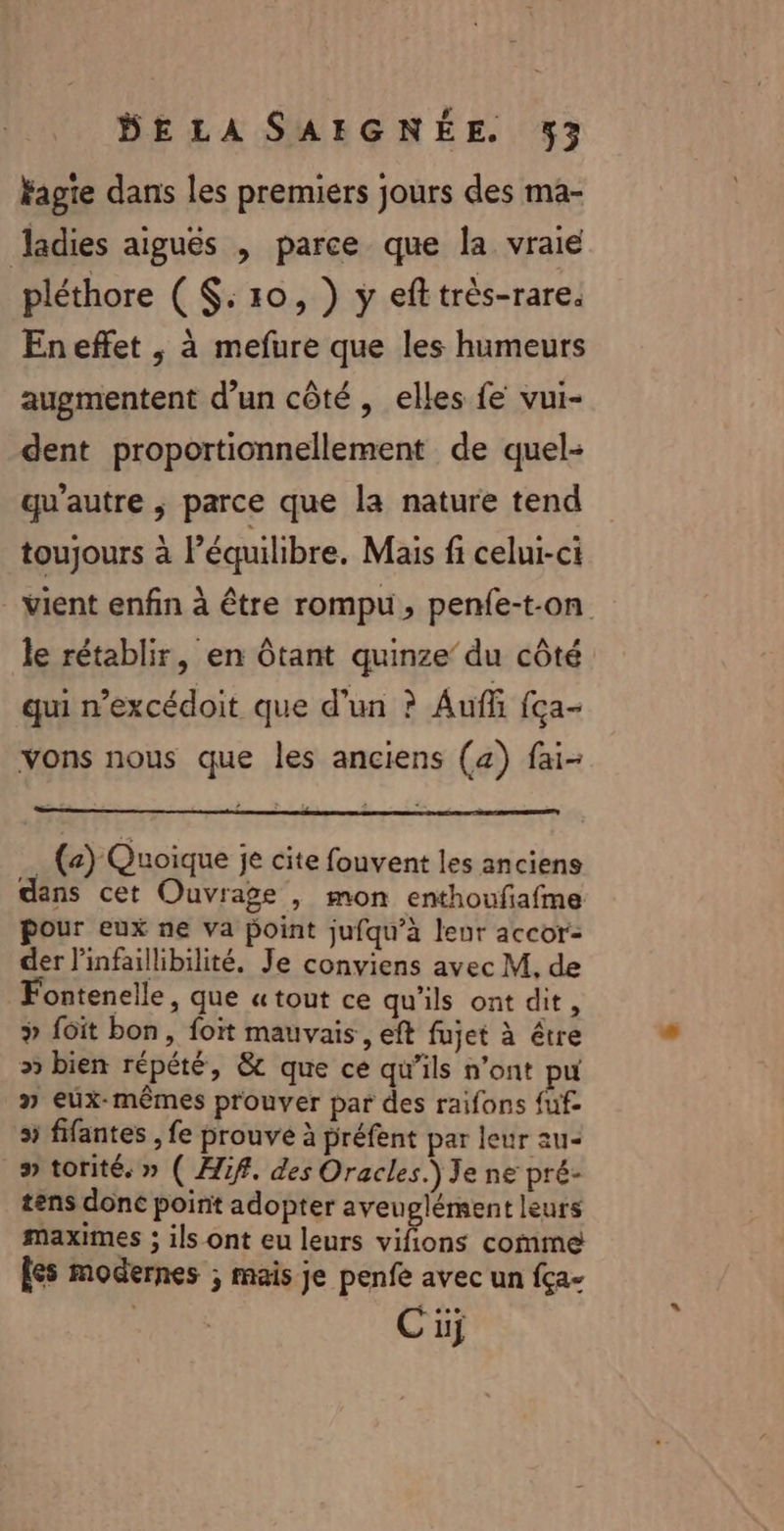 Fagie dans les premiers jours des ma- Jadies aiguës , parce que la vraie pléthore ( $:10, ) ÿ eft très-rare. Eneflet , à mefure que les humeurs augmentent d’un côté , elles fe vui- dent proportionnellement de quel- qu'autre ; parce que la nature tend toujours à l'équilibre, Mais fi celui-ci _Mient enfin à être rompu, penfe-t-on le rétablir, en Ôtant quinze’ du côté qui n’excédoit que d’un ? Aufñ fça- vons nous que les anciens (a) fai- … (e) Quoique je cite fouvent les anciens dans cet Ouvrage , mon enthoufafme our eux ne Va point jufqu’à leur accor- der l’infaillibilité, Je conviens avec M, de Fontenelle, que « tout ce qu'ils ont dit, {ôit bon, foït mauvais, eft fujet à être » bien répété, &amp; que ce qu’ils n’ont pu » eux-mêmes prouver par des raifons fuf 5 fifantes , fe prouve à préfent par leur au- » torité, » ( Aif. des Oracles.) Je ne pré- tens donc point adopter aveuglément leurs maximes ; ils ont eu leurs re comme les modernes ; mais je penfe avec un fça- Ci