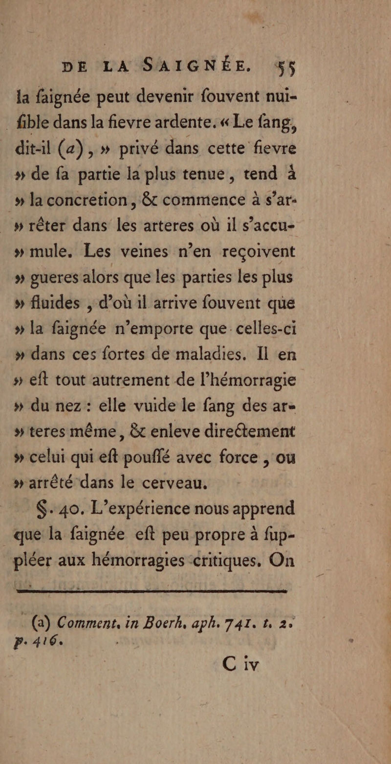 la faignée peut devenir fouvent nui- fible dans la fievre ardente.« Le fang, dit-il (a), » privé dans cette fievre » de fa partie la plus tenue, tend à _» laconcretion, 8 commence à s’ar- » rêter dans les arteres où il s’accu- # mule. Les veines n’en reçoivent » gueres alors que les parties les plus » fluides , d’où il arrive fouvent que » la faignée n’emporte que celles-ci » dans ces fortes de maladies. Il en #» eft tout autrement de l’hémorragie # du nez : elle vuide le fang des ar- #teres même, &amp;c enleve directement # celui qui eft pouflé avec force , ou » arrêté dans le cerveau. $-.40. L’expérience nous apprend que la faignée eft peu propre à fup- pléer aux hémorragies critiques, On _ (a) Comment, in Boerk, aph. 741. 1, 2° P: 416.