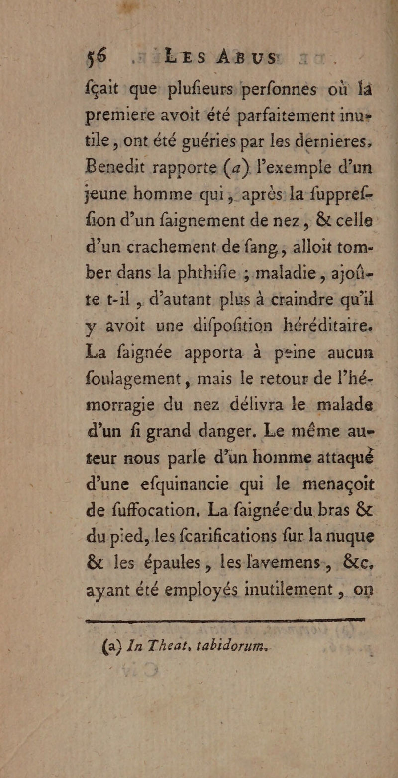 ÿ$ .1: LES ABUS {çait que plufeurs perfonnes où là premiere avoit été parfaitement inus tile , ont été guéries par les dernieres, Benedit rapporte (4) l’exemple d’un jeune homme qui, après la fuppref- fon d’un faignement de nez, &amp; celle d’un crachement de fang, alloit tom- ber dans la phthifie ; maladie, ajoû- te t-il, d'autant plus à craindre qu'il y avoit une difpofñtion héréditaire. La faignée apporta à peine aucun foulagement , mais le retour de lhé- morragie du nez délivra le malade d’un fi grand danger. Le même au- teur nous parle d’un homme attaqué d’une efquinancie qui le menaçoit de fuffocation, La faignée du bras &amp; du pied, les fcarifications fur la nuque &amp;t les épaules , les lavemens:, &amp;c, ayant été employés mutilement , on () In Theat, tabidorum.