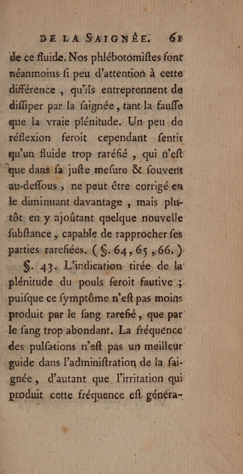 de ce fluide. Nos phlébotomiftes font néanmoins: fi peu d’attention à cette différence , qu'ils entreprennent de _ diffiper par la faignée , tant la faufle que la vraie plénitude. Un peu de réflexion feroit cependant fentir qu'un fluide trop raréfié , qui n’eft ‘que dans fa jufte mefure &amp; fouverit au-deflous ; ne peut être corrigé en le diminuant davantage , mais plu- tôt en y ajoûtant quelque nouvelle fubftance , capable de rapprocher fes parties. rareñées.. ( S..64 , 65 :66::-): $.'43: L'indication- tirée. de la: plénitude du: pouls feroit fautive 3: puifque ce fymptôme n’eft pas moiñs produit par le fang rarefié , que par le fang trop abondant. La fréquénce des pulfations n’eft pas un meilleùr guide dans l’adminiftration de la fai- gnée, d'autant que l'iritation qui produit cette fréquence efl généra-