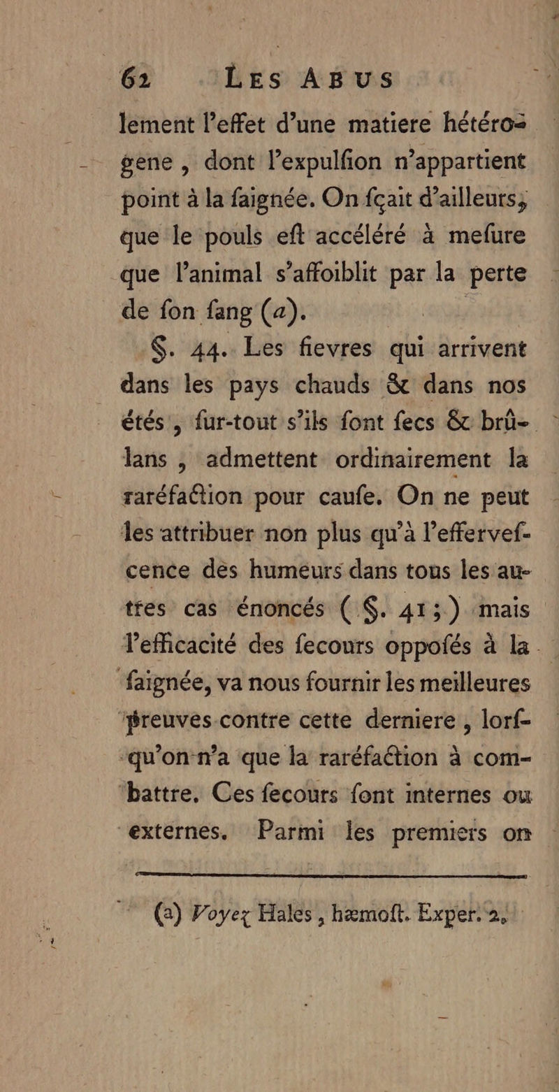 1 lement l'effet d’une matiere hétéro: gene , dont l’expulfion n'appartient point à la faignée. On {çait d’ailleurs, que le pouls eft accéléré à mefure que l'animal s’affoiblit par la perte de fon fang (a). $. 44. Les fievres qui arrivent dans les pays chauds &amp; dans nos étés, fur-tout s'ils font fecs &amp; brû- lans , admettent ordinairement la raréfaétion pour caufe. On ne peut cence des humeurs dans tous les au tres cas énoncés ( $. 413) mais lefficacité des fecours oppofés à la. (2) Voyez Hales, hæmoft. Exper. 2,