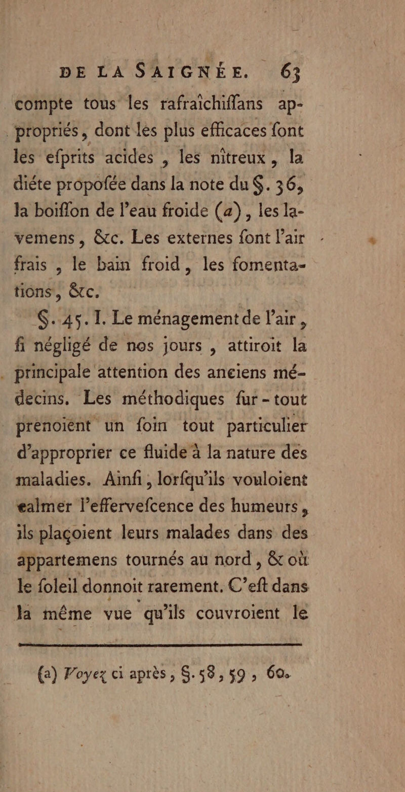 compte tous les rafraichiflans ap- propriés, dont les plus efficaces font les efprits acides , les nitreux, la diéte propofée dans la note du $. 36, la boiffon de l’eau froide (a), les la- vemens, @&amp;c. Les externes font l'air frais , le bain froid, les fomenta- tions, êtc. $..45.T. Le ménagement de l'air, fi négligé de nos jours , attiroit la . principale attention des anciens mé- decins. Les méthodiques fur - tout | prenoiïént un foi tout particulier d’approprier ce fluide à la nature des maladies. Ainf, lorfqu'ils vouloient £almer l’effervefcence des humeurs, ils plaçoient leurs malades dans des appartemens tournés au nord , &amp; où le foleil donnoit rarement. C’eft dans Ja même vue qu'ils couvroient le (a) FVoyez ci après, S.58,59, 69