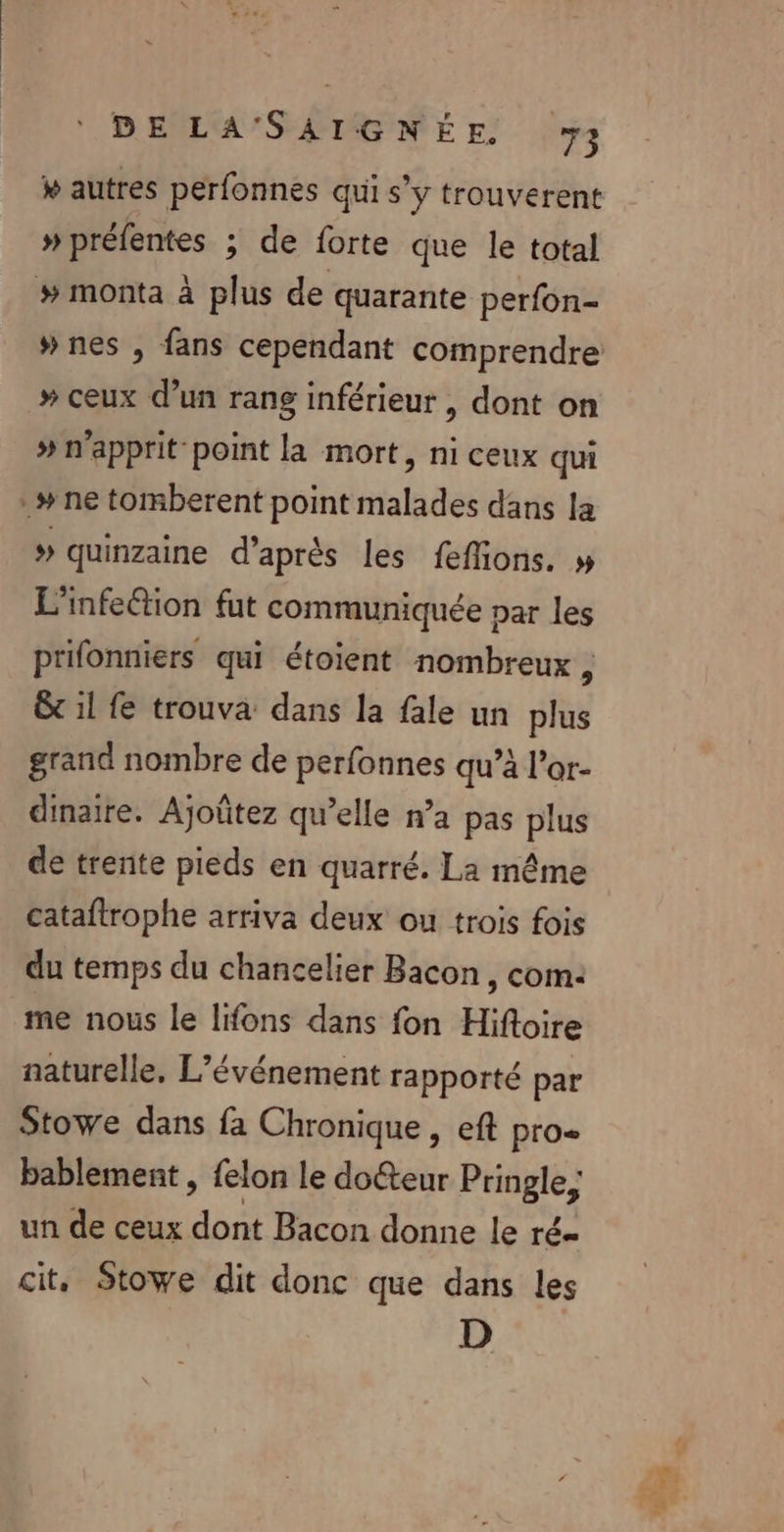 » autres perfonnes qui s’y trouverent » préfentes ; de forte que le total # monta à plus de quarante perfon- »# ceux d’un rang inférieur , dont on » n'apprit point la mort, ni ceux qui *# ne tomberent point malades dans la » quinzaine d’après les feffions. » L'infeétion fut communiquée par les prifonniers qui étoient nombreux , &amp; 1l fe trouva dans la fale un plus grand nombre de perfonnes qu’à l’or- dinaire. Ajoûtez qu’elle n’a pas plus de trente pieds en quarré. La même cataftrophe arriva deux ou trois fois du temps du chancelier Bacon , com: me nous le lifons dans fon Hiftoire naturelle, L'événement rapporté par Stowe dans fa Chronique , eft pro= bablement , felon le doéteur Pringle, un de ceux dont Bacon donne le ré= cit, Stowe dit donc que dans les D F +%