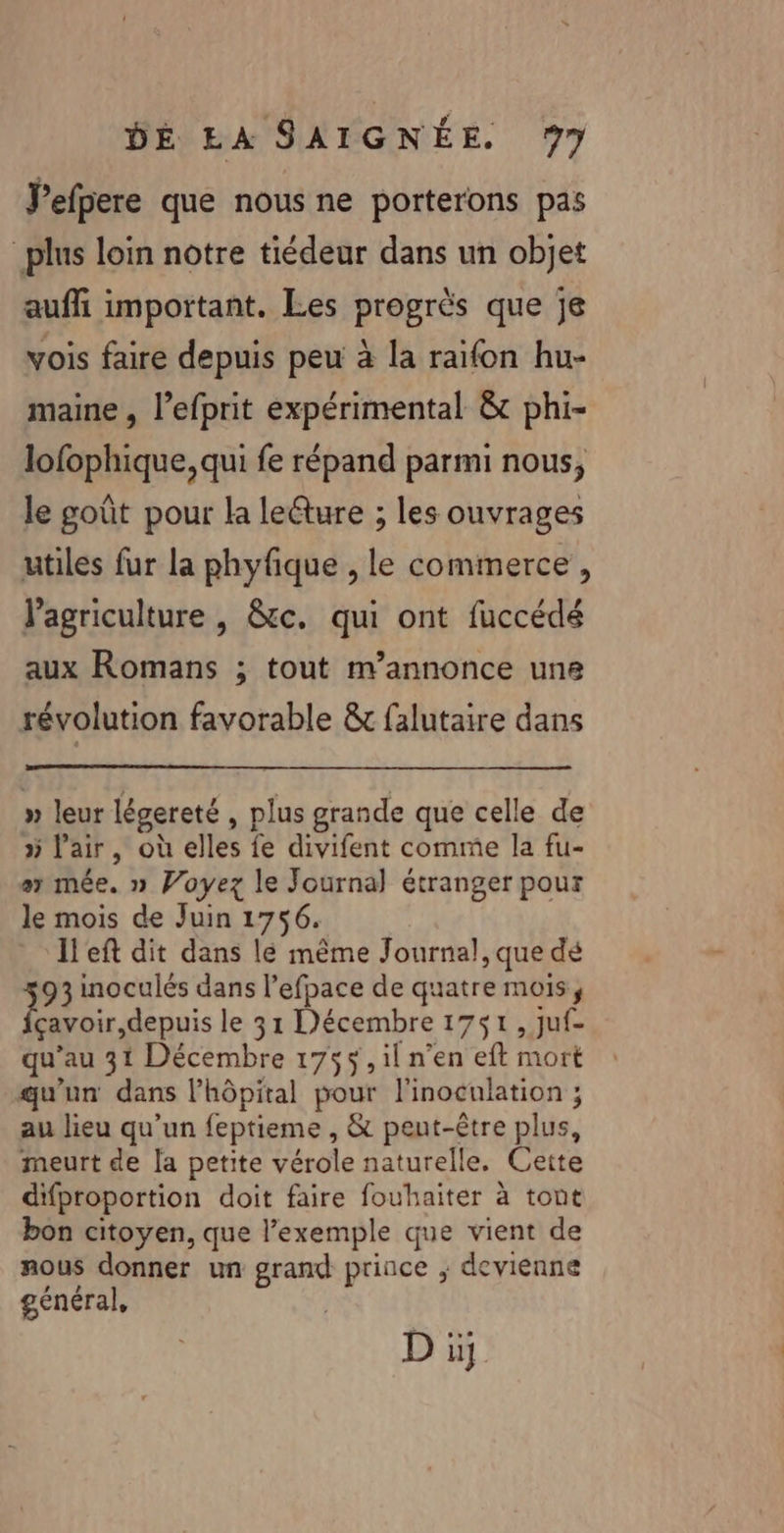 Jefpere que nous ne porterons pas plus loin notre tiédeur dans un objet auffi important. Les progrès que je vois faire depuis peu à la raifon hu- maine , l’efprit expérimental à phi- lofophique, qui fe répand parmi nous, le goût pour la lecture ; les ouvrages utiles fur la phyfique , le commerce, l’agriculture , &amp;c. qui ont fuccédé aux Romans ; tout m’annonce une révolution favorable &amp; falutaire dans » leur légereté , plus grande que celle de » l'air, où elles fe divifent comme la fu- ax mée. » Voyez le Journal étranger pour le mois de Juin 1756. Il'eft dit dans lé même Journal, que dé 93 inoculés dans l’efpace de quatre mois, çavoir,depuis le 31 Décembre 1751, juf- qu’au 31 Décembre 1755, il n’en eft mort qu'un dans l'hôpital pour l’inoculation ; au lieu qu’un feptieme , &amp; pent-être plus, meurt de la petite vérole naturelle. Cette difproportion doit faire fouhaiter à tont bon citoyen, que l'exemple que vient de mous donner un grand prince ; devienne général,