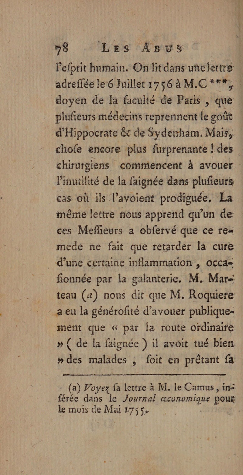 #S, VHS APS € Pefprit humain. On litdans unelettre | adreffée le 6 Juillet 1756 à M.C ***, | doyen de la faculté de Paris , que plufieurs médecins reprennent le goût d'Hippocrate &amp; de Syderrham, Mais, chofe encore plus furprenante ! des chirurgiens commencent à avouer : linutilité de la faignée dans plufeurs cas où ils l’avoient prodiguée, La même lettre nous apprend qu'un de ces Meflieurs a obfervé que ce re mede ne fait que retarder la cure _ d’une certaine inflammation , occa- fionnée par la galanterie, M. Mar teau (4) nous dit que M. Roquiere a eu la générofité d’avouer publique- ment que « par la route ordinaire » ( de la faignée ) il avoit tué bien » des malades , foit en prêtant fa (a) Voyez fa lettre à M. le Camus, in- férée dans le Journal œconomique pous ke mois de Mai 1755.