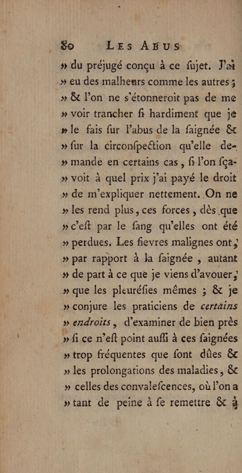 » du préjugé conçu à ce fujet. Ja .# eu des malheurs comme les autres ; # &amp; lon ne s’étonneroit pas de me # voir trancher fi hardiment que jé # le fais fur l’abus de la faignée &amp; # fur la circonfpettion qu’elle de- » mande en certains cas , fi l’on fça- » voit à quel prix j'ai payé le droit » de m’expliquer nettement, On ne » les rend plus, ces forces, dès que »c’eft par le fang qu’elles ont été » perdues, Les fievres malignes ont ; # pat rapport à la faignée , autant # de part à ce que je viens d’avouer .» que les pleuréfies mêmes ; &amp; je » conjure les praticiens de certäins » erxdroits , d'examiner de bien près » fi ce n’eft point aufli à ces faignées » trop fréquentes que font dües &amp; » les prolongations des maladies, &amp;c » celles des convalefcences, où l’ona wtant de peine à fe remettre &amp; 3 \