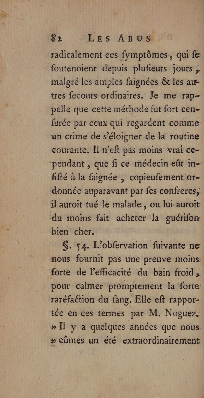 ee malgré les amples faignées &amp; les au- tres fecours ordinaires. Je me rap- pelle que cette méthode fut fort cen- furée par ceux qui regardent comme: un crime de s'éloigner de la routine courante, Il n’eft pas moins vrai ce- fifté à la faignée | copieufement or- donnée auparavant par fes confreres,, il auroit tué le malade, ou lui auroit bien cher. $. 54. L’obfervation fuivante ne: nous fournit pas une preuve moins forte de lefficacité du bain froid, pour calmer promptement la forte: raréfation du fang. Elle eft rappor: tée en ces termes par M. Noguez. » Ïl y a quelques années que nous. # eùmes un été extraordinairement