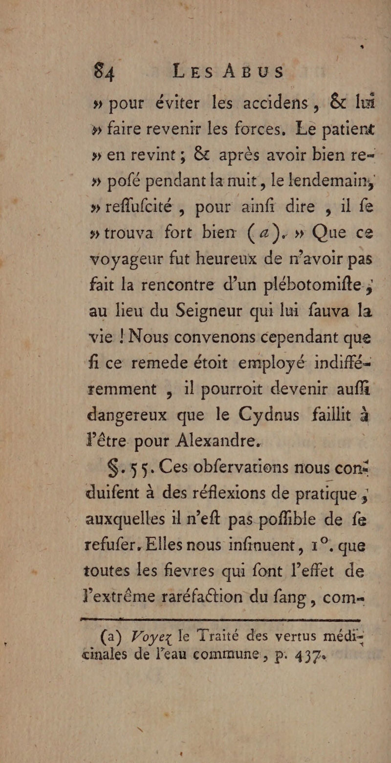 # pour éviter les accidens, &amp; li » faire revenir les forces. Le patient » en revint ; &amp; après avoir bien re- # pofé pendant la nuit, le lendemain, » reflufcité , pour ainfi dire , il fe #trouva fort bien (a). » Que ce voyageur fut heureux de n’avoir pas fait la rencontre d’un plébotomifte ; au lieu du Seigneur qui lui fauva la vie ! Nous convenons cependant que fi ce remede étoit employé indiffé- remment , 1l pourroit devenir aufh dangereux que le Cydnus faille à à Pêtre pour Alexandre. $.55. Ces obfervarions nous con: duifent à des réflexions de pratique ; auxquelles il n’eft pas poffible de fe refufer, Elles nous infiauent, 1°, que toutes les fievres qui font l’effet de lextrême raréfaétion du fang, com= (2) De le Traité des vertus médi= cinales de l’eau commune, p. 437