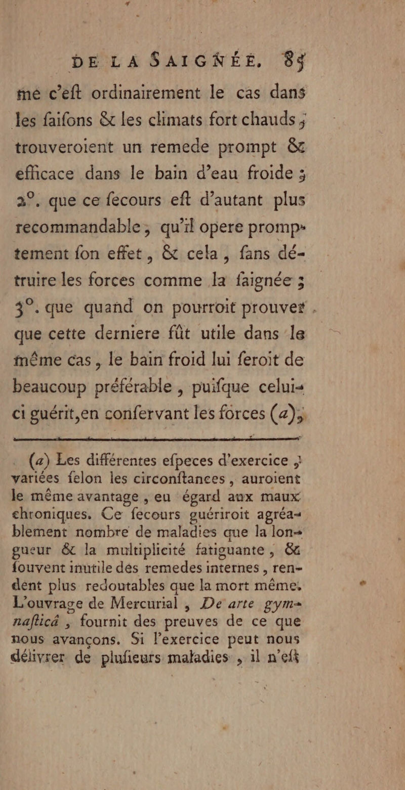 né c’eft ordinairement le cas dans les faifons &amp; Les climats fort chauds ; trouveroient un remede prompt &amp; efficace dans le bain d’eau froide ; 2°, que ce fecours eft d’autant plus recommandable, qu’il opere promp- tement fon effet, &amp; cela, fans dé- truire les forces comme la faignée ; 3°. que quand on pourroit prouver . que cette derniere füt utile dans le même cas , le bain froid lui feroit de beaucoup préférable , puifque celui« ci guérit,en confervant les forces (z).; . (+) Les différentes efpeces d'exercice } variées felon les circonftances , auroïent le même avantage , eu égard aux maux chroniques. Ce fecours guériroit agréa- blement nombre de maladies que la lon- gueur &amp; la multiplicité fatiguante , &amp; fouvent inutile dés remedes internes, ren- dent plus redoutables que la mort même. L'ouvrage de Mercurial , De arte gym= naflicé ; fournit des preuves de ce que nous avançons. Si l'exercice peut nous délivrer de plufñeurs maladies , il n’eft