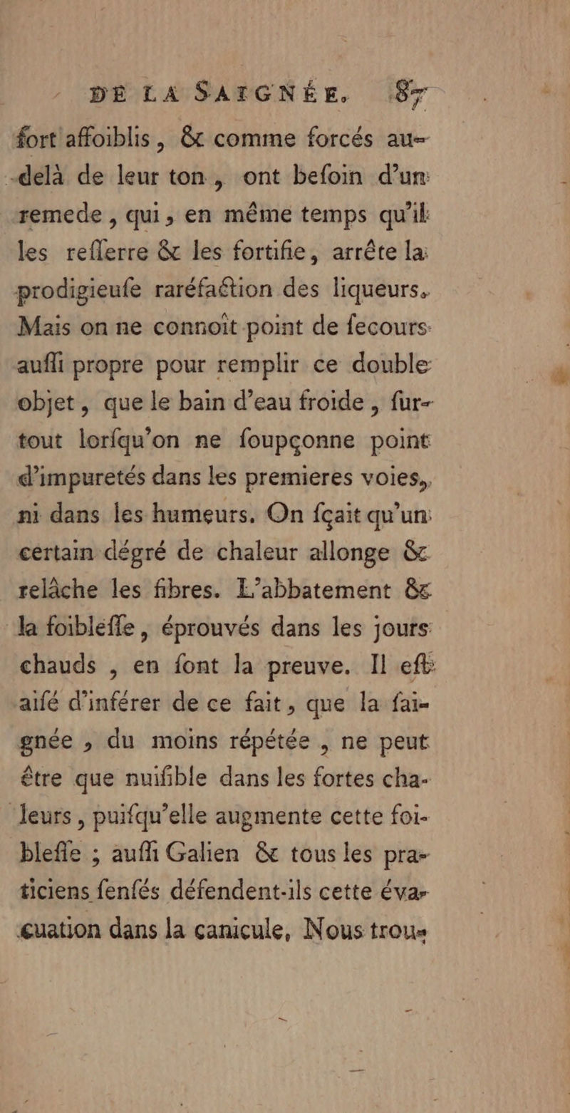 fort affoiblis, 8 comme forcés au- -delà de leur ton, ont befoin d’un: remede , qui, en même temps qu'il les reflerre &amp; les fortifie, arrête la: prodigieufe raréfaétion des liqueurs. Mais on ne connoit point de fecours: aufli propre pour remplir ce double objet, que le bain d’eau froide , fur- tout lorfqu’on ne foupçonne point d’impuretés dans les premieres voies, ni dans les humeurs. On {çait qu'un: certain dégré de chaleur allonge &amp; relâche les fibres. L’abbatement &amp;c la foibleffe , éprouvés dans les jours: chauds , en font la preuve. Il eft aifé d'inférer de ce fait, que la fai- gnée , du moins répétée , ne peut être que nuifible dans les fortes cha- ‘leurs , puifqu’elle augmente cette foi- blefle ; aufli Galien &amp; tous les pra- ticiens fenfés défendent-ils cette évar cuation dans la canicule, Nous trous