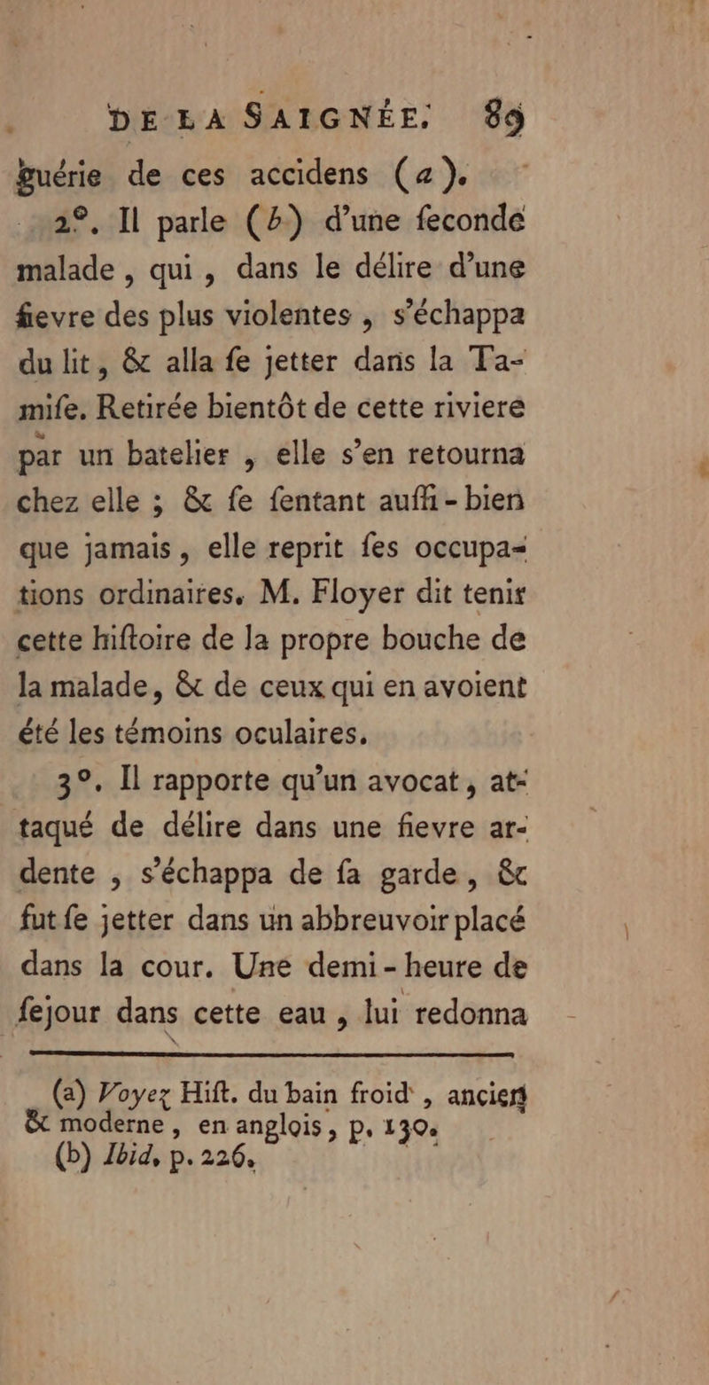 guérie de ces accidens (a), 2°. Il parle (4) d’une feconde malade , qui, dans le délire d’une fievre des plus violentes , s’échappa du lit, &amp; alla fe jetter dans la Ta- mife, Retirée bientôt de cette rivieré par un batelier , elle s’en retourna chez elle ; &amp; fe fentant auff - bien que jamais , elle reprit fes occupa tions ordinaires, M. Floyer dit tenir cette hiftoire de la propre bouche de la malade, &amp;c de ceux qui en avoient été les témoins oculaires, 3°. Il rapporte qu’un avocat, at- taqué de délire dans une fievre ar- dente , s’échappa de fa garde, &amp;c fut fe jetter dans un abbreuvoir placé dans la cour. Une demi-heure de fejour dans cette eau , lui redonna (a) Voyez Hift. du bain froid , ancien moderne , en anglois, p, 1 30e