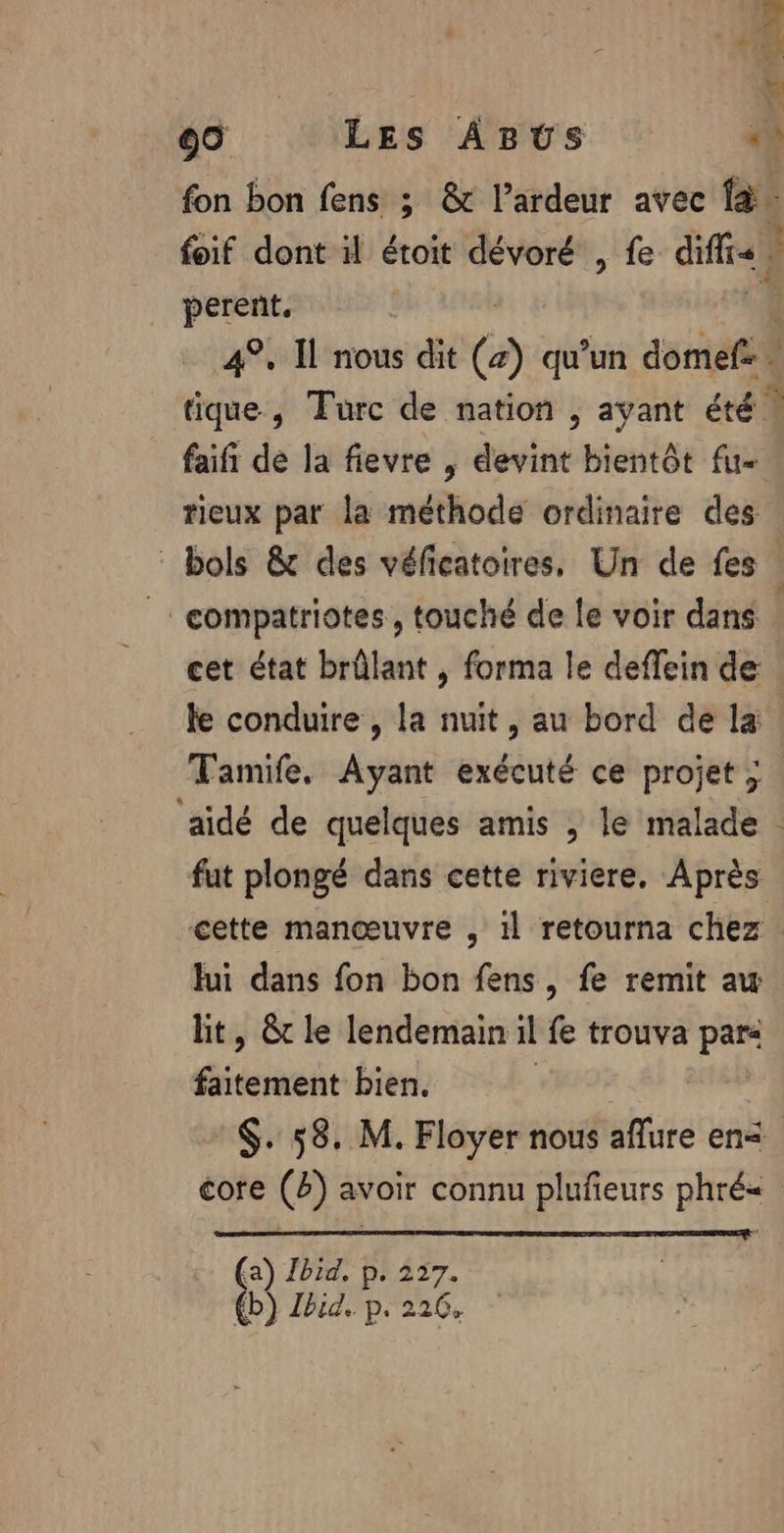 + perent. 4°, Il nous dit (a) qu’un domef: - me , Turc de nation , ayant été ! faifi de la fievre , devint bientôt fu- tieux par la méthode ordinaire des _: compatriotes , touché de le voir dans cet état brûlant , forma le deflein de Tamife. Ayant exécuté ce projet ; fut plongé dans cette riviere, Après lui dans fon bon fens, fe remit aw lit, &amp;t le lendemain 1l fe trouva par: faitement bien. | (a) Jbid. p. 227. {b) Jhid, p. 226,