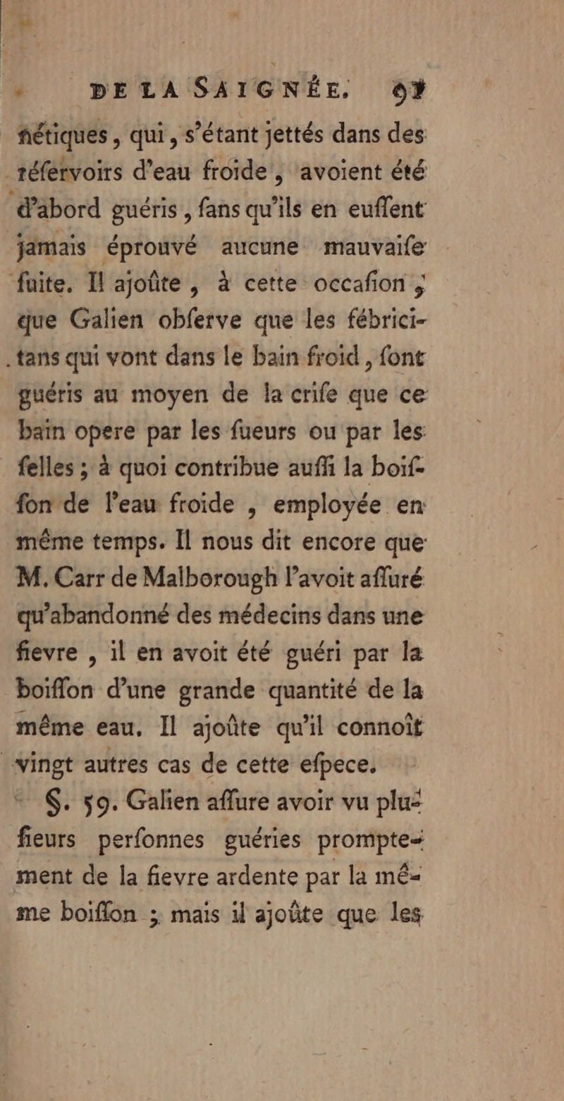 fétiques , qui, s'étant jettés dans des que Galien obferve que les fébrici- guéris au moyen de la crife que ce baïn opere par les fueurs ou par les felles ; à quoi contribue auff la boif- fon de l’eau froide , employée en même temps. Îl nous dit encore que: M. Carr de Malborough l’avoit afluré qu’abandonné des médecins dans une fievre , il en avoit été guéri par la même eau, Il ajoûte qu'il connoît + 6. 59. Galien aflure avoir vu plu: fieurs perfonnes guéries prompte- ment de la fievre ardente par la mê= me boiflon ; mais il ajoûte que les