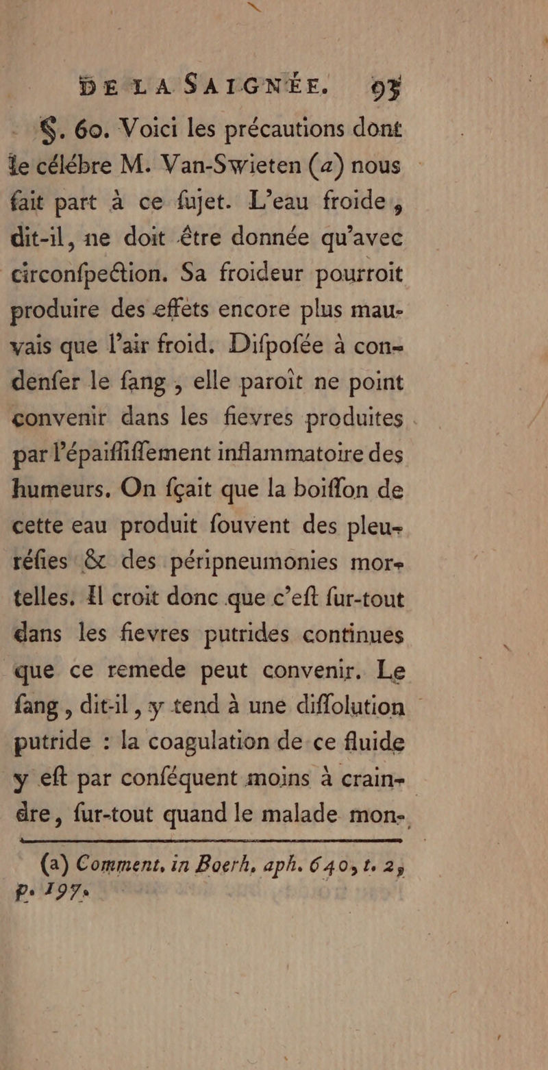 :. 6o. Voici les précautions dont le célébre M. Van-Swieten (a) nous fait part à ce fujet. L’eau froide, dit-1l, ne doit être donnée qu'avec circonfpetion. Sa froideur pourroit produire des effets encore plus mau- vais que l’air froid. Difpofée à con- denfer le fang , elle paroit ne point convenir dans les fievres produites . par l’épaiffiffement inflammatoire des humeurs. On fçait que la boiflon de cette eau produit fouvent des pleu- réfies &amp;t des péripneumonies mor telles. Æ! croit donc que c’eft fur-tout dans les fievres putrides continues que ce remede peut convenir. Le fang , dit-il, y tend à une diflolution putride : la coagulation de ce fluide y eft par conféquent moins à crain- dre, fur-tout quand le malade mon. (2) Comment, in Boerh, aph. 640,12; P: 197